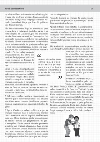 Jornal Semadet News 21
e o número é bem maior em se tratando da região.
O casal não se deteve apenas a Braço, construiu
com muito esforço outra congregação em um po-
voado chamado de Onça, que fica a 06 quilôme-
tros de onde moram.
Eles iam diariamente, logo ao amanhecer, para
o outro local e voltavam à tardinha, na ida e na
volta sempre a pé. Ganharam, por fim, uma moto
para facilitar todos os serviços. Contudo, em de-
terminado momento, o dinheiro para cobertura
do telhado faltou e os missionários incomodados
com a má acomodação da igreja nos cultos, que
já eram feitos nessa localidade mesmo sem a edi-
ficação ter sido completada, decidiram vender o
veículo. Porém, milagrosamente
arrecadaram uma boa oferta dos
irmãos e das igrejas que visitaram
e não precisaram se desfazer do
bem que sempre foi muito útil a
eles.
Edvan e Sônia desempenharam
sua missão com muita fé e dispo-
sição, demonstraram um cuidado
especial em relação à faixa etária
infantil e conseguiram mais de 30
crianças congregadas e, para elas,
ensinavam cuidadosamente a palavra, levavam o
amor de Deus na maneira com que as tratavam,
tornaram-se autoridade espiritual sobre elas e for-
maram um lindo coral.
A liderança católica sentiu-se incomodada ao
perceber que os missionários iam de casa em casa
buscá-las e saiam com um batalhão de pequeni-
nos para os ensaios e para os demais trabalhos da
igreja.
A Igreja Católica percebeu a diferença que as
crianças poderiam fazer e realizou uma reunião
com o objetivo de instruir os pais a não liberarem
mais seus filhos, iniciando ainda uma catequese
no mesmo horário das programações da igre-
ja evangélica. Então, nossos soldados perderam
a maioria das crianças, chegando a ficar apenas
com os filhos dos crentes. Inclusive os missioná-
rios conversaram com algumas crianças as quais
disseram que o fato de eles não irem mais à igreja
era pela proibição familiar e não por não deseja-
ram ou não gostarem.
“Quando ‘tiraram’ as crianças da igreja parecia
que tiraram um pedaço do nosso coração”; assim
disse o missionário Edvan.
Apesar de todos esses embates, o casal missioná-
rio permaneceu com toda bondade, temperança e
mansidão levando novas de paz, não entenderam
os ataques como ofensa a eles e nem se esquiva-
ram de sua missão, mas usaram armas espirituais
para combater guerras contra principados e po-
testades.
São, atualmente, responsáveis por uma igreja for-
te, participativa, formada por crentes nascidos de
novo, que não se envergonham
do evangelho, mas manejam
bem a palavra da verdade. Essa
igreja trabalha lado a lado com
os missionários e tem crescido
também missionária. Nossos
soldados, por meio do ensino
e da própria vida, demonstram
para todos os fiéis que o viver
deve ser Cristo.
No mês de Dezembro de 2017,
foram transferidos pela con-
venção ao campo de Barreiri-
nha. Dessa forma, a SEMADET, juntamente com
toda a Assembleia de Deus em Tirirical, é grata
pelo exemplo de cristianismo dado por Edvan e
Sônia, os quais foram, durante todo o tempo que
estiveram sobre a responsabilidade da secretária
do nosso campo, modelos de conduta, de ousadia,
de determinação, de coragem e, principalmente,
de amor. A secretária deseja que o Senhor pros-
pere cada trabalho realizado por eles, na certeza
de que o corpo é um e a vitória deles também é
nossa.
 
