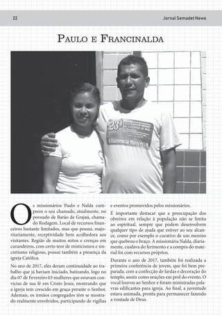 Jornal Semadet News22
O
s missionários Paulo e Nalda cum-
prem o seu chamado, atualmente, no
povoado de Barão de Grajaú, chama-
do Rodagem. Local de recursos finan-
ceiros bastante limitados, mas que possui, majo-
ritariamente, receptividade bem acolhedora aos
visitantes. Região de muitos mitos e crenças em
curandeiros, com certo teor de misticismos e sin-
cretismo religioso, possui também a presença da
igreja Católica.
No ano de 2017, eles deram continuidade ao tra-
balho que já haviam iniciado, batizando, logo no
dia 07 de Fevereiro 03 mulheres que estavam con-
victas de sua fé em Cristo Jesus, mostrando que
a igreja tem crescido em graça perante o Senhor.
Ademais, os irmãos congregados têm se mostra-
do realmente envolvidos, participando de vigílias
e eventos promovidos pelos missionários.
É importante destacar que a preocupação dos
obreiros em relação à população não se limita
ao espiritual, sempre que podem desenvolvem
qualquer tipo de ajuda que estiver ao seu alcan-
ce, como por exemplo o curativo de um menino
que quebrou o braço. A missionária Nalda, diaria-
mente, cuidava do ferimento e a compra do mate-
rial foi com recursos próprios.
Durante o ano de 2017, também foi realizada a
primeira conferência de jovem, que foi bem pre-
parada, com a confecção de fardas e decoração do
templo, assim como orações em prol do evento. O
vocal louvou ao Senhor e foram ministradas pala-
vras edificantes para igreja. Ao final, a juventude
estava animada, pronta para permanecer fazendo
a vontade de Deus.
PAULO E FRANCINALDA
 