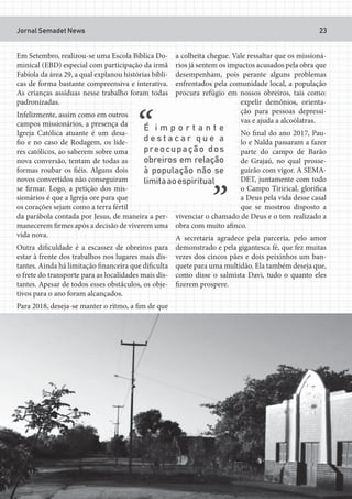 Jornal Semadet News 23
Em Setembro, realizou-se uma Escola Bíblica Do-
minical (EBD) especial com participação da irmã
Fabíola da área 29, a qual explanou histórias bíbli-
cas de forma bastante compreensiva e interativa.
As crianças assíduas nesse trabalho foram todas
padronizadas.
Infelizmente, assim como em outros
campos missionários, a presença da
Igreja Católica atuante é um desa-
fio e no caso de Rodagem, os líde-
res católicos, ao saberem sobre uma
nova conversão, tentam de todas as
formas roubar os fiéis. Alguns dois
novos convertidos não conseguiram
se firmar. Logo, a petição dos mis-
sionários é que a Igreja ore para que
os corações sejam como a terra fértil
da parábola contada por Jesus, de maneira a per-
manecerem firmes após a decisão de viverem uma
vida nova.
Outra dificuldade é a escassez de obreiros para
estar à frente dos trabalhos nos lugares mais dis-
tantes. Ainda há limitação financeira que dificulta
o frete do transporte para as localidades mais dis-
tantes. Apesar de todos esses obstáculos, os obje-
tivos para o ano foram alcançados.
Para 2018, deseja-se manter o ritmo, a fim de que
a colheita chegue. Vale ressaltar que os missioná-
rios já sentem os impactos acusados pela obra que
desempenham, pois perante alguns problemas
enfrentados pela comunidade local, a população
procura refúgio em nossos obreiros, tais como:
expelir demônios, orienta-
ção para pessoas depressi-
vas e ajuda a alcoólatras.
No final do ano 2017, Pau-
lo e Nalda passaram a fazer
parte do campo de Barão
de Grajaú, no qual prosse-
guirão com vigor. A SEMA-
DET, juntamente com todo
o Campo Tirirical, glorifica
a Deus pela vida desse casal
que se mostrou disposto a
vivenciar o chamado de Deus e o tem realizado a
obra com muito afinco.
A secretaria agradece pela parceria, pelo amor
demonstrado e pela gigantesca fé, que fez muitas
vezes dos cincos pães e dois peixinhos um ban-
quete para uma multidão. Ela também deseja que,
como disse o salmista Davi, tudo o quanto eles
fizerem prospere.
 