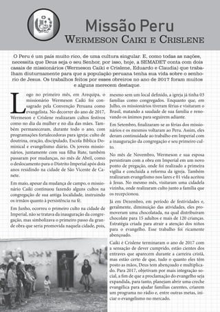 Jornal Semadet News24
O Peru é um país muito rico, de uma cultura singular. E, como todas as nações,
necessita que Deus seja o seu Senhor, por isso, hoje, a SEMADET conta com dois
casais de missionários (Wermeson Caiki e Crislene, Eduardo e Claudia) que traba-
lham diuturnamente para que a população peruana tenha sua vida sobre o senho-
rio de Jesus. Os trabalhos feitos por esses obreiros no ano de 2017 foram muitos
e alguns merecem destaque.
mesmo sem um local definido, a igreja já tinha 03
famílias como congregados. Enquanto que, em
Julho, os missionários tiveram férias e visitaram o
Brasil, matando a saudade de sua família e reno-
vando os ânimos para seguirem adiante.
Em Setembro, finalizaram-se as férias dos missio-
nários e os mesmos voltaram ao Peru. Assim, eles
deram continuidade ao trabalho em Imperial com
a inauguração da congregação e seu primeiro cul-
to.
No mês de Novembro, Wermeson e sua esposa
persistiram com a obra em Imperial em um novo
ponto de pregação, onde foi realizado a primeira
vigília e concluída a reforma da igreja. Também
realizaram evangelismo nos lares e 01 vida aceitou
à Jesus. No mesmo mês, visitaram uma cidadela
vizinha, onde realizaram culto junto a família que
os recepcionou.
Já em Dezembro, em período de festividades e,
geralmente, diminuição das atividades, eles pro-
moveram uma chocolatada, na qual distribuíram
chocolate para 15 adultos e mais de 120 crianças.
Estratégia criada para atrair a atenção dos niños
para o evangelho. Esse trabalho foi ricamente
abençoado.
Caiki é Crislene terminaram o ano de 2017 com
a sensação de dever cumprido, estão cientes dos
entraves que aparecem durante a carreira cristã,
mas estão certo de que, tudo o quanto eles têm
posto as mãos, Deus tem abençoado e multiplica-
do. Para 2017, objetivam por mais integração so-
cial, a fim de que a proclamação do evangelho seja
expandida, para tanto, planejam abrir uma creche
evangélica para ajudar famílias carentes, criarem
um programa no rádio e, entre outras metas, ini-
ciar o evangelismo no mercado.
L
ogo no primeiro mês, em Arequipa, o
missionário Wermeson Caiki foi con-
sagrado pela Convenção Peruana como
evangelista. No decorrer do ano de 2017,
Wermeson e Crislene realizaram cultos festivos
como no dia da mulher e no dia das mães. Tam-
bém permaneceram, durante todo o ano, com
programações fortalecedoras para igreja: culto de
doutrina, oração, discipulado, Escola Bíblica Do-
minical e evangelismo diário. Os jovens missio-
nários, juntamente com sua filha Rute, também
passaram por mudanças, no mês de Abril, como
o deslocamento para o Distrito Imperial após dois
anos residindo na cidade de São Vicente de Ca-
nete.
Em maio, apesar da mudança de campo, o missio-
nário Caiki continuou fazendo alguns cultos na
congregação de sua antiga localidade, instruindo
os irmãos quanto à persistência na fé.
Em Junho, ocorreu o primeiro culto na cidade de
Imperial, não se tratava da inauguração da congre-
gação, mas simbolizava o primeiro passo da gran-
de obra que seria promovida naquela cidade, pois,
WERMESON CAIKI E CRISLENE
 
