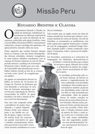 Jornal Semadet News25
O
s missionários Eduardo e Claudia, na
cidade de Quilmaná, trabalharam in-
ternamente na edificação espiritual da
igreja, por meio da utilização de me-
canismos conhecidos pela igreja brasileira como
a Escola Bíblica Dominical (EBD) e externamente
realizavam a mesma estratégia dos apóstolos e da
igreja primitiva, fazendo cultos nas casas.
Outro segmento que recebeu bastante atenção
foram as crianças, com elas foram desempenha-
das diversas atividades, inclusive evangelismo.
O casal realizou trabalhos semelhantes com as
crianças de Distrito Imperial, no mês de Março,
período anterior a mudança do missionário
Wermeson Caiki e família para essa cida-
de. É percebido uma intensificação nos tra-
balhos infantis, devido ao fato de as crianças
servirem como “porta” de evangelização
aos adultos.
Em agosto, os missionários fizeram tra-
balhos no terreno de 10 hectares do
Campo do Tirirical em Quilmaná que
será destinado a construção de uma
base de formação missiológica que
servirá para capacitação de obreiros
vocacionados da IADET, da igreja
brasileira e de todo o mundo de for-
ma a enviá-los futuramente.
Essa área está comprada desde
a presidência do pastor Joacy
Almeida e o pastor Eduardo
Benites divide seus esforços
junto à sua família em cui-
dar da igreja e vigiar o terreno.
No mesmo local, ele construiu
um grande reservatório de água
e mantém constantemente planta-
ções para tornar a terra útil e, assim,
evitar invasões semelhantes às ocorri-
das na vizinhança.
Vale ressaltar que, na região, existe um clima de
tensão causado por invasores que cobram a cons-
trução imediata do centro de missões. No mês de
Setembro, os missionários se mobilizaram com
toda a igreja para angariar fundos para a compra
do som da congregação, vendendo frango (tam-
bém chamado pollo) e batata (conhecida como
papa). Começaram, então, o processo de amplia-
ção da igreja.
Em Novembro, comemorou-se o aniversário da
congregação em Quilmaná, desenvolveram-se
atividades e venda de lanches para compra
do som para a igreja. Ademais, fez-se todo
o acabamento da pintura da congre-
gação. Houve reconciliações de famí-
lias na igreja.
As atividades promovidas pelo ca-
sal foram intensas, ele buscou ao
máximo o engrandecimento do
reino, utilizando-se de atividades
estratégicas. Vale ressaltar que os
missionários também passaram
por dificuldades como o fato de
seu filho ter sido acometido por
enfermidade. Além da própria
dureza de muitos corações ou
mesmo dos recursos financeiros se-
rem limitados. Mesmo assim, per-
manecem firmes, prontos para um
novo ano servindo a Deus. Edu-
ardo e Claudia tomaram posse
da palavra de Deus e como es-
tar escrito em 2 Coríntios (4.8)
“Em tudo somos atribulados,
mas não angustiados; perple-
xos, mas não desanimados”. As-
sim, permanecem fervorosos e
cheio de vigor.
EDUARDO BENITES E CLÁUDIA
 