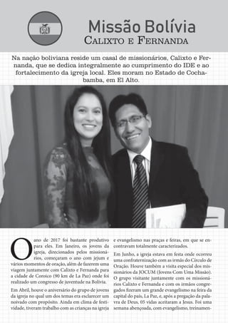 Jornal Semadet News26
Na nação boliviana reside um casal de missionários, Calixto e Fer-
nanda, que se dedica integralmente ao cumprimento do IDE e ao
fortalecimento da igreja local. Eles moram no Estado de Cocha-
bamba, em El Alto.
O
ano de 2017 foi bastante produtivo
para eles. Em Janeiro, os jovens da
igreja, direcionados pelos missioná-
rios, começaram o ano com jejum e
vários momentos de oração, além de fazerem uma
viagem juntamente com Calixto e Fernanda para
a cidade de Coroico (90 km de La Paz) onde foi
realizado um congresso de juventude na Bolívia.
Em Abril, houve o aniversário do grupo de jovens
da igreja no qual um dos temas era esclarecer um
noivado com propósito. Ainda em clima de festi-
vidade, tiveram trabalho com as crianças na igreja
e evangelismo nas praças e feiras, em que se en-
contravam totalmente caracterizados.
Em Junho, a igreja estava em festa onde ocorreu
uma confraternização com as irmãs do Círculo de
Oração. Houve também a visita especial dos mis-
sionários da JOCUM (Jovens Com Uma Missão).
O grupo visitante juntamente com os missioná-
rios Calixto e Fernanda e com os irmãos congre-
gados fizeram um grande evangelismo na feira da
capital do país, La Paz, e, após a pregação da pala-
vra de Deus, 05 vidas aceitaram a Jesus. Foi uma
semana abençoada, com evangelismo, treinamen-
CALIXTO E FERNANDA
 