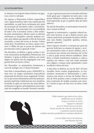 Jornal Semadet News 27
to, batismo com Espirito Santo, batismo em água,
cura, renovo e salvação.
Em Agosto, o Missionário Calixto compartilhou
com a igreja brasileira sobre uma notificação das
autoridades, na qual havia reclamação por parte
da associação de moradores sobre a movimenta-
ção da igreja. Essa associação teve seu presidente
trocado e este se levantou contra a obra realiza-
da pelos missionários. Mesmo assim os obreiros
mostraram-se tranquilos, somente pediram ora-
ções, pois sabiam que quando a obra de Deus está
crescendo, o reino das trevas se levanta. Calixto
ainda disse “Acreditamos no Deus a quem servi-
mos! A Bíblia diz que as portas do inferno não
prevalecerão contra a igreja de Cristo.”
Em Setembro, na Bolívia, a igreja recebeu a visi-
ta de missionários da República Dominicana. Em
Outubro, A igreja na Bolívia celebrou com muita
alegria seu quinto ano da congregação com uma
grande festa em louvor à Deus.
Em Novembro, os missionários terminaram o
curso de teologia com 13 alunos formados.
Esse feito é extraordinário, pois a SEMADET ja-
mais teve, no campo missionário transcultural,
preparação de obreiros nessa magnitude. Eviden-
cia-se que nossos missionários têm buscando pre-
paração espiritual e intelectual aos seus membros,
tornando-os aptos ao exercício das mais diferen-
tes funções na igreja e, principalmente, para expo-
sição do evangelho ao mundo. Portanto, entende-
-se que a igreja peruana tem se tornado autóctone
(toda igreja que é originária de outro país e não
possui influência externa, ou seja, influência cul-
tural importada, já que os padrões dela são todos
nativos).
No mês de Dezembro, os missionários tiraram fé-
rias e vieram ao Brasil.
Segundo os missionários, a questão cultural im-
põe certa barreira, já que a Bolívia possui uma
cultura muito forte, possuindo 36 etnias e 04 idio-
mas mais falados (espanhol, quéchua, aimara,
guarayo e guarani).
Outro impasse travado é a restrição por parte do
governo boliviano na atuação de igrejas e servi-
ços missionários entre os povos andinos, isto é,
os aymaras que moram nos interiores de La Paz
e com os quais nossos obreiros trabalham. Além
disso, o Estado transformou tradições e, cultos a
espíritos em cultura e isto está sendo ensinado
nos colégios e crianças estão aprendendo a fazer
sacrifícios à deusa da terra.
A obra feita na Bolívia, no ano de 2017, foi bem
sucedida, houve muitas programações, os mis-
sionários mostraram-se determinados a conti-
nuarem com ânimo a serviço do Senhor. Para o
ano de 2018, projetos como a compra do terreno
para construção do templo avançam com suces-
so. Conclui-se que a fé está viva e as obras a todo
vapor.
 