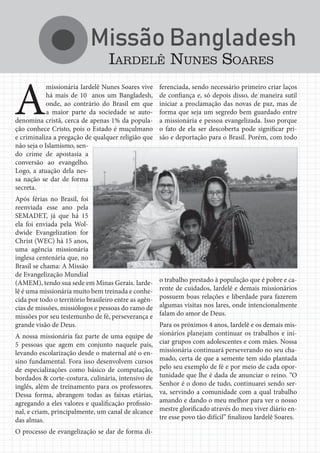 Jornal Semadet News28
A
missionária Iardelê Nunes Soares vive
há mais de 10 anos um Bangladesh,
onde, ao contrário do Brasil em que
a maior parte da sociedade se auto-
denomina cristã, cerca de apenas 1% da popula-
ção conhece Cristo, pois o Estado é muçulmano
e criminaliza a pregação de qualquer religião que
não seja o Islamismo, sen-
do crime de apostasia a
conversão ao evangelho.
Logo, a atuação dela nes-
sa nação se dar de forma
secreta.
Após férias no Brasil, foi
reenviada esse ano pela
SEMADET, já que há 15
ela foi enviada pela Wol-
dwide Evangelization for
Christ (WEC) há 15 anos,
uma agência missionária
inglesa centenária que, no
Brasil se chama: A Missão
de Evangelização Mundial
(AMEM), tendo sua sede em Minas Gerais. Iarde-
lê é uma missionária muito bem treinada e conhe-
cida por todo o território brasileiro entre as agên-
cias de missões, missiólogos e pessoas do ramo de
missões por seu testemunho de fé, perseverança e
grande visão de Deus.
A nossa missionária faz parte de uma equipe de
5 pessoas que agem em conjunto naquele país,
levando escolarização desde o maternal até o en-
sino fundamental. Fora isso desenvolvem cursos
de especializações como básico de computação,
bordados & corte-costura, culinária, intensivo de
inglês, além de treinamento para os professores.
Dessa forma, abrangem todas as faixas etárias,
agregando a eles valores e qualificação profissio-
nal, e criam, principalmente, um canal de alcance
das almas.
O processo de evangelização se dar de forma di-
IARDELÊ NUNES SOARES
ferenciada, sendo necessário primeiro criar laços
de confiança e, só depois disso, de maneira sutil
iniciar a proclamação das novas de paz, mas de
forma que seja um segredo bem guardado entre
a missionária e pessoa evangelizada. Isso porque
o fato de ela ser descoberta pode significar pri-
são e deportação para o Brasil. Porém, com todo
o trabalho prestado à população que é pobre e ca-
rente de cuidados, Iardelê e demais missionários
possuem boas relações e liberdade para fazerem
algumas visitas nos lares, onde intencionalmente
falam do amor de Deus.
Para os próximos 4 anos, Iardelê e os demais mis-
sionários planejam continuar os trabalhos e ini-
ciar grupos com adolescentes e com mães. Nossa
missionária continuará perseverando no seu cha-
mado, certa de que a semente tem sido plantada
pelo seu exemplo de fé e por meio de cada opor-
tunidade que lhe é dada de anunciar o reino. “O
Senhor é o dono de tudo, continuarei sendo ser-
va, servindo a comunidade com a qual trabalho
amando e dando o meu melhor para ver o nosso
mestre glorificado através do meu viver diário en-
tre esse povo tão difícil” finalizou Iardelê Soares.
 