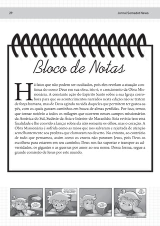 Jornal Semadet News29
H
á fatos que não podem ser ocultados, pois eles revelam a atuação con-
tínua do nosso Deus em sua obra, isto é, o crescimento da Obra Mis-
sionária. A constante ação do Espírito Santo sobre a sua Igreja corro-
bora para que os acontecimentos narrados nesta edição não se tratem
de força humana, mas de Deus agindo na vida daqueles que permitem ter gastos os
pés, com os quais gastam caminhos em busca de almas perdidas. Por isso, temos
que tornar notório a todos os milagres que ocorrem nesses campos missionários
da América do Sul, Sudeste da Ásia e Interior do Maranhão. Esta revista tem essa
finalidade e lhe convido a lançar sobre ela não somente os olhos, mas o coração. A
Obra Missionária é sofrida como as mãos que nos salvaram e rejeitada de atenção
semelhantemente aos profetas que clamavam no deserto. No entanto, ao contrário
de tudo que pensamos, assim como os cravos não pararam Jesus, pois Deus os
escolhera para estarem em seu caminho, Deus nos faz suportar e transpor as ad-
versidades, os gigantes e as guerras por amor ao seu nome. Dessa forma, segue a
grande comissão de Jesus por este mundo.
Bloco de Notas
 