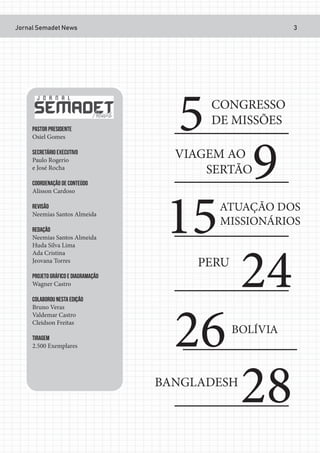 Jornal Semadet News 3
PASTOR PRESIDENTE
Osiel Gomes
SECRETÁRIO EXECUTIVO
Paulo Rogerio
e José Rocha
COORDENAÇÃO DE CONTEÚDO
Alisson Cardoso
REVISÃO
Neemias Santos Almeida
REDAÇÃO
Neemias Santos Almeida
Huda Silva Lima
Ada Cristina
Jeovana Torres
PROJETO GRÁFICO E DIAGRAMAÇÃO
Wagner Castro
COLABOROU NESTA EDIÇÃO
Bruno Veras
Valdemar Castro
Cleidson Freitas
TIRAGEM
2.500 Exemplares
5CONGRESSO
DE MISSÕES
9VIAGEM AO
SERTÃO
15ATUAÇÃO DOS
MISSIONÁRIOS
24PERU
26BOLÍVIA
28BANGLADESH
 