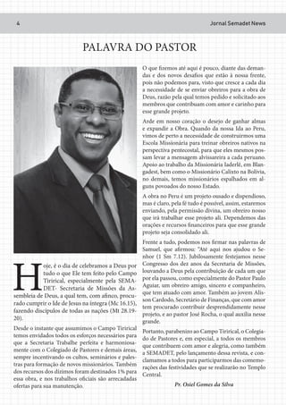 Jornal Semadet News4
PALAVRA DO PASTOR
H
oje, é o dia de celebramos a Deus por
tudo o que Ele tem feito pelo Campo
Tirirical, especialmente pela SEMA-
DET- Secretaria de Missões da As-
sembleia de Deus, a qual tem, com afinco, procu-
rado cumprir o Ide de Jesus na íntegra (Mc 16.15),
fazendo discípulos de todas as nações (Mt 28.19-
20).
Desde o instante que assumimos o Campo Tirirical
temos envidados todos os esforços necessários para
que a Secretaria Trabalhe perfeita e harmoniosa-
mente com o Colegiado de Pastores e demais áreas,
sempre incentivando os cultos, seminários e pales-
tras para formação de novos missionários. Também
dos recursos dos dízimos foram destinados 1% para
essa obra, e nos trabalhos oficiais são arrecadadas
ofertas para sua manutenção.
O que fizemos até aqui é pouco, diante das deman-
das e dos novos desafios que estão à nossa frente,
pois não podemos para, visto que cresce a cada dia
a necessidade de se enviar obreiros para a obra de
Deus, razão pela qual temos pedido e solicitado aos
membros que contribuam com amor e carinho para
esse grande projeto.
Arde em nosso coração o desejo de ganhar almas
e expandir a Obra. Quando da nossa Ida ao Peru,
vimos de perto a necessidade de construirmos uma
Escola Missionária para treinar obreiros nativos na
perspectiva pentecostal, para que eles mesmos pos-
sam levar a mensagem alvissareira a cada peruano.
Apoio ao trabalho da Missionária Iaderlê, em Blan-
gadest, bem como o Missionário Calixto na Bolívia,
no demais, temos missionários espalhados em al-
guns povoados do nosso Estado.
A obra no Peru é um projeto ousado e dispendioso,
mas é claro, pela fé tudo é possível, assim, estaremos
enviando, pela permissão divina, um obreiro nosso
que irá trabalhar esse projeto ali. Dependemos das
orações e recursos financeiros para que esse grande
projeto seja consolidado ali.
Frente a tudo, podemos nos firmar nas palavras de
Samuel, que afirmou: “Até aqui nos ajudou o Se-
nhor (1 Sm 7.12). Jubilosamente festejamos nesse
Congresso dos dez anos da Secretaria de Missões,
louvando a Deus pela contribuição de cada um que
por ela passou, como especialmente do Pastor Paulo
Aguiar, um obreiro amigo, sincero e companheiro,
que tem atuado com amor. Também ao jovem Alis-
son Cardodo, Secretário de Finanças, que com amor
tem procurado contribuir desprendidamente nesse
projeto, e ao pastor José Rocha, o qual auxilia nesse
grande.
Portanto, parabenizo ao Campo Tirirical, o Colegia-
do de Pastores e, em especial, a todos os membros
que contribuem com amor e alegria, como também
a SEMADET, pelo lançamento dessa revista, e con-
clamamos a todos para participarmos das comemo-
rações das festividades que se realizarão no Templo
Central.
Pr. Osiel Gomes da Silva
 