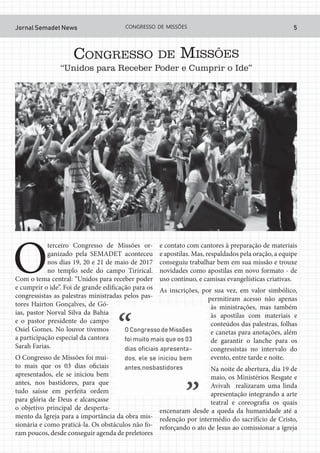 Jornal Semadet News 5CONGRESSO DE MISSÕES
CONGRESSO DE MISSÕES
“Unidos para Receber Poder e Cumprir o Ide”
O
terceiro Congresso de Missões or-
ganizado pela SEMADET aconteceu
nos dias 19, 20 e 21 de maio de 2017
no templo sede do campo Tirirical.
Com o tema central: “Unidos para receber poder
e cumprir o ide”. Foi de grande edificação para os
congressistas as palestras ministradas pelos pas-
tores Hairton Gonçalves, de Gó-
ias, pastor Norval Silva da Bahia
e o pastor presidente do campo
Osiel Gomes. No louvor tivemos
a participação especial da cantora
Sarah Farias.
O Congresso de Missões foi mui-
to mais que os 03 dias oficiais
apresentados, ele se iniciou bem
antes, nos bastidores, para que
tudo saísse em perfeita ordem
para glória de Deus e alcançasse
o objetivo principal de desperta-
mento da Igreja para a importância da obra mis-
sionária e como praticá-la. Os obstáculos não fo-
ram poucos, desde conseguir agenda de preletores
e contato com cantores à preparação de materiais
e apostilas. Mas, respaldados pela oração, a equipe
conseguiu trabalhar bem em sua missão e trouxe
novidades como apostilas em novo formato - de
uso contínuo, e camisas evangelísticas criativas.
As inscrições, por sua vez, em valor simbólico,
permitiram acesso não apenas
às ministrações, mas também
às apostilas com materiais e
conteúdos das palestras, folhas
e canetas para anotações, além
de garantir o lanche para os
congressistas no intervalo do
evento, entre tarde e noite.
Na noite de abertura, dia 19 de
maio, os Ministérios Resgate e
Avivah realizaram uma linda
apresentação integrando a arte
teatral e coreografia os quais
encenaram desde a queda da humanidade até a
redenção por intermédio do sacrifício de Cristo,
reforçando o ato de Jesus ao comissionar a igreja
 