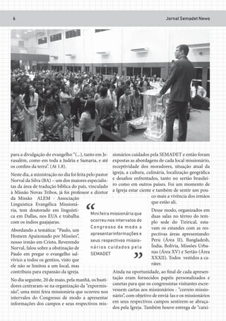 Jornal Semadet News6
para a divulgação do evangelho “(...), tanto em Je-
rusalém, como em toda a Judéia e Samaria, e até
os confins da terra”. (At 1.8).
Neste dia, a ministração no dia foi feita pelo pastor
Norval da Silva (BA) – um dos maiores especialis-
tas da área de tradução bíblica do país, vinculado
à Missão Novas Tribos, já foi professor e diretor
da Missão ALEM - Associação
Linguística Evangélica Missioná-
ria, tem doutorado em linguísti-
ca em Dallas, nos EUA e trabalha
com os índios guajajaras.
Abordando a temática: “Paulo, um
Homem Apaixonado por Missões”,
nosso irmão em Cristo, Reverendo
Norval, falou sobre a obstinação de
Paulo em pregar o evangelho sal-
vívico a todos os gentios, visto que
ele não se limitou a um local, mas
contribuiu para expansão da igreja.
No dia seguinte, 20 de maio, pela manhã, os basti-
dores centraram-se na organização da “expormis-
são”, uma mini feira missionária que ocorreu nos
intervalos do Congresso de modo a apresentar
informações dos campos e seus respectivos mis-
sionários cuidados pela SEMADET e então foram
expostas as abordagens de cada local missionário,
receptividade dos moradores, situação atual da
igreja, a cultura, culinária, localização geográfica
e desafios enfrentados, tanto no sertão brasilei-
ro como em outros países. Foi um momento de
a Igreja estar ciente e também de sentir um pou-
co mais a vivência dos irmãos
que estão ali.
Desse modo, organizados em
duas salas no térreo do tem-
plo sede do Tirirical, esta-
vam os estandes com as res-
pectivas áreas apresentando:
Peru (Área II), Bangladesh,
Índia, Bolívia, Missões Urba-
nas (Área XV) e Sertão (Área
XXXII). Todos vestidos a ca-
ráter.
Ainda na oportunidade, ao final de cada apresen-
tação eram fornecidos papéis personalizados e
canetas para que os congressistas visitantes escre-
vessem cartas aos missionários - “correio missio-
nário”, com objetivo de enviá-las e os missionários
em seus respectivos campos sentirem-se abraça-
dos pela Igreja. Também houve entrega de “caixi-
 
