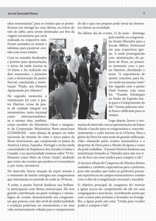 Jornal Semadet News 7
nhas missionárias”, para os irmãos que se pronti-
ficaram em entregá-las com ofertas, no início do
mês de julho, para serem destinadas aos fins da
viagem missionária que seria
realizada no respectivo mês.
Foram anotados os nomes e
telefones para posterior con-
tato com esses irmãos.
Com os estandes finalizados
e prontos para apresentação,
o turno da tarde iniciou às
14 horas e foi realizado em
dois momentos, o primeiro
com a ministração do pastor
Norval, concluindo a minis-
tração “Paulo, um Homem
Apaixonado por Missões”.
No segundo momento, a
ministração foi com o pas-
tor Hairton, ícone da pau-
ta de cuidado integral aos
missionários, tanto nacional
como internacionalmen-
te; o mesmo atua, também,
como membro do Ministério Oásis e integran-
te da Cooperação Missionária Ibero-americana
(COMIBAM) - uma aliança de grupos ou redes
nacionais de missões de vinte e cinco países da
Ibero-Americanos, que compreende os países da
América Latina, Espanha, Portugal e inclui ainda
comunidades de hispânicos dos Estados Unidos e
Canadá, e na oportunidade ensinou sobre “O So-
frimento como Meio de Gerar União”, aludindo
que crises são eventos que podem ser traumáticos
e, por vezes, inevitáveis.
No intervalo, houve atuação da expor missão e
o momento de lanche entregue aos congressistas
que retornaram no período da noite às 19 horas.
À noite, o pastor Norval finalizou sua brilhan-
te participação com última ministração. Ele teve
grande contribuição na parte teológica e missio-
lógica do evento, demonstrando aos congressis-
tas que pessoas com alto nível de intelectualidade
e erudição poderiam ser missionárias e ter uma
vida exclusivamente voltada para o cumprimento
do ide e que esse preparo pode torná-las elemen-
tos chaves na sociedade.
No último dia do evento, 21 de maio - domingo
pela manhã, os congressis-
tas foram liberados para a
Escola Bíblica Dominical
em suas respectivas igre-
jas. À tarde prosseguiram
com ministrações da pa-
lavra de Deus, no primei-
ro momento com o pas-
tor Hairton, abordando o
tema: “A importância de
ajustar conceitos para ha-
ver união na mesma visão”.
Em seguida com o pastor
Osiel Gomes, cujo tema
foi: “Usando Estratégias
no Poder do Espírito San-
to para o Cumprimento do
Ide.” Foram palestras mui-
to boas e edificante para os
irmãos.
Logo depois, houve o mo-
mento de intervalo com as apresentações na Expor
Missão e lanche para os congressistas e, concomi-
tantemente, o culto iniciou-se às 19 horas. Para a
glória de Deus foi uma noite de grande edificação,
vidas clamando pelos irmãos missionários e o
despertar de Deus para a Missão da Igreja e como
ela pode trabalhar. O pastor Hairton finalizou sua
ministração listando as “Atitudes para não nos ti-
rar do foco em estar unidos para cumprir o ide.”
A terceira edição do Congresso de Missões deixou
saudades e, também, expectativas para o próximo,
pois vale ressaltar que todos os preletores possuí-
am experiência em campos missionários e contato
com a obra de evangelização nacional e mundial.
O objetivo principal do congresso foi instruir
a igreja acerca do cumprimento do ide em suas
congregações e área locais. Acreditando assim que
com o amor pelo próximo e firmados no Evange-
lho, a Igreja pode sim estar “Unida para receber
poder e cumprir o Ide”.
 