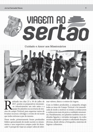 Jornal Semadet News 9
R
ealizada nos dias 23 a 30 de julho de
2017, porém os preparativos iniciaram-
-se intensivamente um mês antes e a
equipe fez plantões na secretaria de mis-
sões do campo Tirirical, para organizar meios de
levantar recursos e divulgar o evento de tal modo
que todos estivesse a par do mesmo.
Desse modo, primeiramente foram produzidos
folders apresentando de modo sucinto os missio-
nários e seus respectivos campos onde foi desta-
cado “o porquê de viajar ao campo”, além de infor-
mar valores, datas e o roteiro da viagem.
Com os folders produzidos, a campanha atingiu
todas as áreas do Campo Tirirical e foi intensifi-
cada de modo a motivar os irmãos a embarcarem
e conhecerem mais de perto a realidade missioná-
ria. Paralelamente, nos plantões também eram re-
alizadas ligações e enviadas mensagens via redes
sociais explicando o projeto e solicitando doações
diversas, desde ofertas a brinquedos, materiais de
higiene e alimentos.
Cuidado e Amor aos Missionários
 