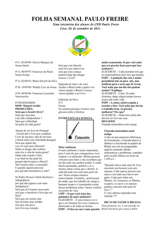 FOLHA SEMANAL PAULO FREIRE
                                     Uma iniciativa dos alunos do CEB Paulo Freire
                                         Cr uz, 06 de setembro de 2011




6ª C- 03/09/99- Otavio Marques de                                                muito comentada. O que você acha
Sousa Júnior                              Será que esta floresta                 que era preciso fazer para que isso
                                          está livre pra sobreviver              acabasse?
8ª A- 08/09/97- Francisco de Paulo        será que uma criança                   ELIZABETE – Cada morador tem que
Sousa Araujo                              poderá longe das drogas                se responsabilizar pelo lixo que produz.
                                          crescer e viver?                       FSPF – A poluição dos rios é muito
8ª A- 02/09/93- Maria Silverli da Silva                                          prejudicial não só para nós, mas
                                     Depende de mim e de você                    também para o seres que lá vivem.
8ª B- 10/09/98- Wélder Cruz de Sousa Ajudar o Brasil onde a gente vive           Você acha que um dia eles podem
                                     vamos ajudar o Brasil a crescer             acabar? Explique.
9ª B- 04/09/96- Francisco Leonardo   vamos ajudálo a ser livre.                  ELIZABETE – Claro. Se nada
Vasconcelos                                                                      fizermos, daqui algum tempo nossos
                                     Gabrielly da Silva                          mares não terão vida.
FUNCIONÁRIOS                         8º C                                        FSPF – A coleta seletiva ajuda a
04/09- Manuel Aroldo                 Festas:                                     reciclar o lixo. Você acha que ela faz
PRODUÇÕES:                           Na semana passada, tivemos uma              o trabalho bem, ou precisa
Será que o brasil é livre?           gincana sobre o folclore.                   melhorar? Por que?
Será que meu pais                                                                ELIZABETE – Onde tem coleta não
é de todo independente ?             ENTREVISTA DA SEMANA                        deveria ter lixo nas ruas.
Será que a liberdade                                                             DESAFIOS
faz parte de toda gente?                                                         Charada matemática mais antiga

Apesar de ser livre de Portugal                                                     Charada matemática mais
 o brasil não é livre por completo.                                                 antiga.
Livre de um pais, não de um mau                                                     A não ser por pequenas diferenças
o brasil sofre com felicidade desigual.                                             de formulação, a charada abaixo é
Será que algum dia                                                                  idêntica à encontrada no papiro de
vou ver meu pais diferente?               Meio Ambiente                             Rhind, um rolo de pergaminho
Onde as drogas não roubam                 O meio ambiente é muito importante,       egípcio contendo tabelas
nem tira a vida de muita gente?           pois é com ele que conseguimos viver,     matemáticas e problemas, copiados
Onde todo mundo é feliz                   respirar e se alimentar. Muitas pessoas   pelo escriba Ahmes em torno de
e ao final do dia pede biz                criticam esses fatos e não acreditam que 1.650 a.C.
porquê nãp livramos o Brasil?             um dia tudo isso poderá acabar. E ainda
Não tiramos dele a corruoção?             fazem queimadas, poluem o ar, e           "Quando estava indo para St. Ives,
E quando alguém precisar                  muitas outras coisas que o destrói. A     encontrei um homem com sete
por quê não estendemos a mão?             cada dia tudo isso está mais perto de     esposas. Cada esposa possuía sete
                                          nós. Nessa semana estamos                 sacos e em cada saco havia sete
Se Pedro Alvares Cabral declarou a        entrevistando Elizabete, profissional     gatos. Cada gato tinha sete
indepedência                              da saúde, que faz trabalho de campo a     filhotes. Se contarmos os filhotes,
por quê não agimos com mais               bastante tempo e é testemunha ocular      os gatos, os sacos e as esposas
inteligência?                             desses problemas todos. Vamos conferir quantos estavam indo para St.
Será que já livramos nosso país           seu ponto de vista.                       Ives ? "
será que o brasileiro é livre pra ser     FSPF – O que você acha das                E você saberia responder esta
feliz?                                    poluições do meio ambiente?               charada ???
Será que em nossas ruas                   ELIZABETE – É uma tristeza ver o
não há fome nem solidão                   que o ser humano faz com a natureza       DICAS DE SAÚDE E BELEZA
será que este povo                        destruindo-a de todas as formas.        Pela primeira vez, é encontrada no
tem livre seu coração.                    FSPF – O lixo na rua é uma questão Brasil bactéria que causa a febre
 