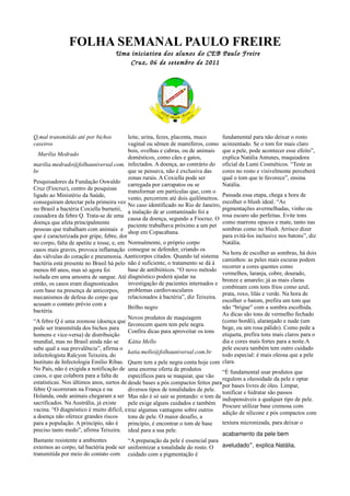 FOLHA SEMANAL PAULO FREIRE
                                    Uma iniciativa dos alunos do CEB Paulo Freire
                                        Cr uz, 06 de setembro de 2011




Q,mal transmitido até por bichos          leite, urina, fezes, placenta, muco     fundamental para não deixar o rosto
caseiros                                  vaginal ou sêmen de mamíferos, como acinzentado. Se o tom for mais claro
                                          bois, ovelhas e cabras, ou de animais que a pele, pode acontecer esse efeito”,
  Marília Medrado
                                          domésticos, como cães e gatos,          explica Natália Antunes, maquiadora
marilia.medrado@folhauniversal.com. infectados. A doença, ao contrário do oficial da Lumi Cosméticos. “Teste as
br                                        que se pensava, não é exclusiva das     cores no rosto e visivelmente perceberá
                                          zonas rurais. A Coxiella pode ser       qual o tom que te favorece”, ensina
Pesquisadores da Fundação Oswaldo
                                          carregada por carrapatos ou se          Natália.
Cruz (Fiocruz), centro de pesquisas
                                          transformar em partículas que, com o
ligado ao Ministério da Saúde,                                                    Passada essa etapa, chega a hora de
                                          vento, percorrem até dois quilômetros.
conseguiram detectar pela primeira vez                                            escolher o blush ideal. “As
                                          No caso identificado no Rio de Janeiro,
no Brasil a bactéria Coxiella burnetii,                                           pigmentações avermelhadas, vinho ou
                                          a inalação de ar contaminado foi a
causadora da febre Q. Trata-se de uma                                             rosa escuro são perfeitas. Evite tons
                                          causa da doença, segundo a Fiocruz. O
doença que afeta principalmente                                                   como marrons opacos e mate, tanto nas
                                          paciente trabalhava próximo a um pet
pessoas que trabalham com animais e                                               sombras como no blush. Arrisco dizer
                                          shop em Copacabana.
que é caracterizada por gripe, febre, dor                                         para evitá-los inclusive nos batons”, diz
no corpo, falta de apetite e tosse, e, em Normalmente, o próprio corpo            Natália.
casos mais graves, provoca inflamação consegue se defender, criando os
                                                                                  Na hora de escolher as sombras, há dois
das válvulas do coração e pneumonia. Aanticorpos citados. Quando tal sistema
                                                                                  caminhos: as peles mais escuras podem
bactéria está presente no Brasil há pelo não é suficiente, o tratamento se dá à
                                                                                  recorrer a cores quentes como
menos 60 anos, mas só agora foi           base de antibióticos. “O novo método
                                                                                  vermelhos, laranja, cobre, dourado,
isolada em uma amostra de sangue. Até diagnóstico poderá ajudar na
                                                                                  bronze e amarelo; já as mais claras
então, os casos eram diagnosticados       investigação de pacientes internados e
                                                                                  combinam com tons frios como azul,
com base na presença de anticorpos,       problemas cardiovasculares
                                                                                  prata, roxo, lilás e verde. Na hora de
mecanismos de defesa do corpo que         relacionados à bactéria”, diz Teixeira.
                                                                                  escolher o batom, prefira um tom que
acusam o contato prévio com a
                                          Brilho negro                            não “brigue” com a sombra escolhida.
bactéria.
                                                                                  As dicas são tons de vermelho fechado
                                          Novos produtos de maquiagem
“A febre Q é uma zoonose (doença que                                              (como bordô), alaranjado e nude (um
                                          favorecem quem tem pele negra.
pode ser transmitida dos bichos para                                              bege, ou um rosa pálido). Como pede a
                                          Confira dicas para aproveitar os tons
homens e vice-versa) de distribuição                                              etiqueta, prefira tons mais claros para o
mundial, mas no Brasil ainda não se       Kátia Mello                             dia e cores mais fortes para a noite.A
sabe qual a sua prevalência”, afirma o                                            pele escura também tem outro cuidado
                                          katia.mello@folhauniversal.com.br
infectologista Ralcyon Teixeira, do                                               todo especial: é mais oleosa que a pele
Instituto de Infectologia Emílio Ribas. Quem tem a pele negra conta hoje com clara.
No País, não é exigida a notificação de uma enorme oferta de produtos
                                                                                  “É fundamental usar produtos que
casos, o que colabora para a falta de     específicos para se maquiar, que vão
                                                                                  regulem a oleosidade da pele e optar
estatísticas. Nos últimos anos, surtos de desde bases a pós compactos feitos para
                                                                                  por bases livres de óleo. Limpar,
febre Q ocorreram na França e na          diversos tipos de tonalidades de pele.
                                                                                  tonificar e hidratar são passos
Holanda, onde animais chegaram a ser Mas não é só sair se pintando: o tom da
                                                                                  indispensáveis a qualquer tipo de pele.
sacrificados. Na Austrália, já existe     pele exige alguns cuidados e também
                                                                                  Procure utilizar base cremosa com
vacina. “O diagnóstico é muito difícil, e traz algumas vantagens sobre outros
                                                                                  adição de silicone e pós compactos com
a doença não oferece grandes riscos       tons de pele. O maior desafio, a
para a população. A princípio, não é      princípio, é encontrar o tom de base    textura micronizada, para deixar o
preciso tanto medo”, afirma Teixeira. ideal para a sua pele.
                                                                                  acabamento da pele bem
Bastante resistente a ambientes           “A preparação da pele é essencial para
externos ao corpo, tal bactéria pode ser uniformizar a tonalidade do rosto. O     aveludado”, explica Natália.
transmitida por meio do contato com cuidado com a pigmentação é
 