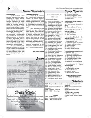 6                                                                                             http://paroquiamodelo.blogspot.com
                              Semana Missionária                                                                 Espaço Dizimista
Hino Paroquial                        Chegada da Bandeira                      Aniversariantes de                28 - Terezinha Tuão Pícoli
	         Já foi escolhido o hino     	        O dia 09 de setembro                                              29 - Miguel Ferreira dos Santos
paroquial que vai embalar a pro-      será marcado pela chegada da                 Setembro                      30 - Maria Alice Teixeira Caldeira
gramação da Semana Mission-           bandeira da Semana Mission-                                                30 - João Duarte
ária da JMJ Rio 2013 em nossa         ária que está percorrendo toda a      - Dizimistas da Matriz
paróquia. Passadas as etapas          diocese de Petrópolis, em nossa       01 - Tereza Cunha Maia de Farias     - Comunidade Sertão - Capela N.
de julgamento nos últimos dois        paróquia. Ela ficará uma semana       01 - Adriane Alves Leite Farias      Sra. de Fátima
meses, a comissão julgadora,          na comunidade com o objetivo de       01 - Elaine Evaristo dos Santos      10 - Pedro Henrique Gomes de A.
encabeçada pelo pároco e pela         divulgar o evento na comunidade       02 - Taís Marins S. de Carvalho      Muniz
coordenadora paroquial Tatiana,       local.                                02 - Lucimar Nogueira da Silva       29 - Bruna de Souza do Carmo
elegeu uma das cinco letras inscri-   	        Uma programação será         03 - Marcelo de Almeida Peixoto      	
tas no concurso promovido pela        elaborada para que a bandeira         03 - Maria das Graças R. Paes        - Comunidade Parada Ideal - Ca-
subcomissão de comunicação.           possa percorrer instituições, bair-   04 - Alvanira Nogueira Ferreira      pela São Lázaro
	         A letra, mantida em si-     ros, escolas e alguns locais onde     04 - Rezê Gomes da Silva             2 - Joel Ferreia Alves
gilo durante todo o concurso, está    as pessoas, especialmente os jo-      04 - Cristina Dias das D. Siqueira   25 - Cid Paes Moraes
agora em fase de arranjo e pre-       vens, possam deixar nela sua as-      04 - Luiz Mario dos Santos           	
paração melódica por um grupo         sinatura, isso porque, ao final do    04 - Maria Rodrigues de Araujo       - Comunidade Citrolândia - Ca-
que ficará responsável por sua        percurso pelas paróquias, ela será    05 - Sebastião da Conceição          pela São Geraldo
interpretação. Todo o esforço está    entregue ao Papa pela comissão        05 - Maria da Conceição Silva        3 - Alessandra G. de C. dos Reis
sendo feito para que a música         responsável da mitra diocesana.       06 - Luciana Cardoso D. Batista      9 - José Carlos da Silva
tenha uma forte identidade com as     	        Também       nesse    dia    06 - Robson da Silva Oliveira        12 - Maria das Graças dos Santos
forças jovens da comunidade.          haverá o encerramento do pri-         09 - Feliciana Maria S. da Fonseca   16 - Rogério de Oliveira Abreu
	         O autor ou autores da le-   meiro curso JOAM paroquial – Jo-      09 - Celza Gomes da Silva Felix      24 - Antonio Serafim
tra serão conhecidos no dia 07 de     vens e Adolescentes em Missão.        09 - Bernate Frossard                25 - Rafael da Silva
outubro, dentro da programação                                              10 - Eponina Francisca Barbosa       28 - Wilma Gomes Abrahão
da festa da padroeira, em missa                                             11 - Nathália Alves Silva            	
que será celebrada como mais                        Por Glauco Gomes        12 - Maria Rozalia Tuão Braido       - Comunidade Jd. Guapimirim -
um passo de preparação para o                                               13 - Rosana P. M. Moraes             Capela São José
evento.                                                                     14 - Elcio Correa Marques            6 - Robson da Silva Oliveira
                                                                            14 - Marina da Costa Nascimento      15 - Ana Paula Ulerisch da Silva
                                                                            15 - Luciane Dias do Amaral          16 - Simone Dias de Oliveira
                                                         Eventos            15 - Dilma Maria da Conceição
                                                                            18 - Natalia Borges de Aguiar
                                                                                                                 20 - Dulcineia Correa da Costa
                                                                                                                 27 - Ana Cláudia Neres
                                                                            19 - Marli Caldeira da Costa         30 - Maria de Fátima dos Santos
                                                                            19 - Luzia Chagas Magalhães          	
                                                                            19 - Maria Regina P. de Aquino       - Comunidade Km 11 - Capela
                                                                            20 - Zemar Lopes de Oliveira         Sta. Teresinha
                                                                            20 - Marisete de Oliveira Braga      7 - Jorge Gomes
                                                                            21 - Gelita Ferreira Gomes           9 - Marcia Ferreira da Silva
                                                                            21 - Sônia Procópio de C. Dias       11 - Matilde Simão Leal
                                                                            22 - Nadir Soares da Silva           20 - Ana dos Santos
                                                                            22 - Aparecida Maria Neres           21 - Rozangela de Almeida
                                                                            24 - Moacir Seixas Lopes
                                                                            25 - Orlando José Ribeiro de Sá        DIZIMISTA, você é o grande
                                                                            26 - Mário Antonio dos Santos             PRESENTE DE DEUS
                                                                            27 - Edvania dos Santos Santos

                                                                                                                              Calendário
                                                                            18/09 - Congresso Diocesano da       paração para a Festa de N. Sra.
                                                                            RCC                                  Aparecida.
                                                                            22/09 - Congresso da Pastoral da     05/10 – Missa do Apostolado da
                                                                            Educação                             Oração
                                                                            23/09 – Missa da Juventude           05/10 – Aniversário do Pe.
                                                                            28/09 a 30/09 – Orai e Vigiai        Rodrigo.
                                                                                                                 12/10 a 14/10 - Festividade
                                                                                                                 da Padroeira do Brasil e da
                                                                                            Outubro              Paróquia Nossa Senhora Apare-
                                                                            • Mês das Missões                    cida.
                                                                            02/10 – Reunião Geral do Clero
                                                                            03/10 a 11/10 - Novena de pre-
 