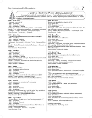http://paroquiamodelo.blogspot.com                                                                                                     7
                                     Festa da Padroeira Nossa Senhora Aparecida
              	       Temos aqui uma prévia da programação da Novena e Festa da Padroeira de nossa Paróquia, com alegria
              já preparamos as festividades e desde já contamos com suas orações e presença. Fique atento a todos os aconte-
                cimentos e participe conosco...
03/10 – Quarta Feira                                                    09/10 – Terça Feira
“Atravessar a porta da Fé”                                              “Catecismo da Igreja Católica, depósito de Fé”
18:30 – Santo Terço                                                     18:30 – Santo Terço
19:00 – Oração de Vésperas                                              19:00 – Oração de Vésperas
19:30 – Santa Missa e Novena                                            19:30 – Santa Missa
Participação – Todos os movimentos, pastorais e comunidades             Participação – Comunidade Nossa Senhora de Fátima do Sertão, Pas-
Benção – Para coordenadores dos setores, comunidades, movimentos        toral Vocacional e Ministérios de Música.
e pastorais – Cursilho – Candidatos às eleições municipais.             Benção – Médicos, Enfermeiros, Dentistas e Assistentes de Saúde.
Gesto Concreto – Prendas para a Catequese                               Gesto Concreto – Feijão

04/10 – Quinta Feira                                                    10/10 – Quarta Feira
“Chamados a professar autentica e sinceramente a mesma Fé”              “Maria, peregrina na Fé”
18:30 – Santo Terço                                                     17:00 – Santa Missa para os Enfermos
19:00 – Oração de Vésperas                                              18:30 – Santo Terço
19:30 – Santa Missa e Novena                                            19:00 – Oração de Vésperas
Participação – Comunidade S. Antônio do Paraíso, Pastoral da Educa-     19:30 – Santa Missa
ção                                                                     Participação – Comunidade São José do Jardim Guapimirim, Pastoral
Benção – Escolas Municipais, Estaduais e Particulares e Secretaria da   da Criança, Liga Católica e Pastoral do Batismo
Educação                                                                Benção – Funcionários Públicos, Guarda Municipal, Bombeiros, Policia
Gesto Concreto – Fraldas Infantis                                       Militar e Policia Civil.
                                                                        Gesto Concreto – Material de Limpeza
05/10 – Sexta Feira
“A Fé atua pelo Amor”                                                   11/10 – Quinta Feira
18:30 – Santo Terço                                                     “A Fé sem obras é Morta”
19:00 – Oração de Vésperas                                              08:00 – Santa Missa e Adoração ao Santíssimo Sacramento
19:30 – Santa Missa e Novena                                            18:30 – Santo Terço
Participação – Apostolado da Oração, Terço dos Homens, Comunidade       19:00 – Oração de Vésperas
Santa Terezinha do Km 11                                                19:30 – Santa Missa
Benção – Cozinheiras, Proprietários de Restaurantes, Pizzarias,         Participação – Todos os movimentos, pastorais e comunidades.
Padarias e Lanchonetes.                                                 Benção – Crianças – Catequese e Sementinha
Gesto Concreto – Leite em pó                                            Gesto Concreto – Fraldas Geriátricas

06/10 – Sábado                                                          12/10 – Sexta Feira
“A Fé torna-nos fecundos”                                               06:00 – Alvorada Festiva
15:00 – Santa Missa para os Enfermos                                    08:00 – Santa Missa
18:30 – Santo Terço                                                     10:00 – Santa Missa Solene – Presença das Autoridades Civis e Mili-
19:00 – Oração de Vésperas                                              tares.
19:30 – Santa Missa                                                     12:00 – Delicioso Almoço e Salva de Fogos pelas famílias.
Participação – Comunidade São Geraldo de Citrolândia e ECC.             18:00 – Santa Missa em Louvor a Nossa Padroeira e Procissão Lumi-
Benção – Casais , Ministros e Pastoral do Dízimo                        nosa ( Todos trazer velas)
Gesto Concreto – Sabonetes, Creme Dental e Papel Higiênico.             Queima de Fogos e Funcionamento de Barracas.

07/10 – Domingo                                                         13/10 – Sábado
“Credo, redescobrir os conteúdos da Fé professada”                      08:00 – Passeio Ciclístico
08:00 – Santa Missa                                                     13:00 – Tarde recreativa do “Crescer” para as crianças.
10:00 – Santa Missa                                                     18:30 – Santo Terço
18:30 – Santo Terço                                                     19:30 – Santa Missa
19:00 – Oração de Vésperas                                              20:30 – Show de Prêmios
19:30 – Santa Missa
Participação – Comunidade São Lázaro de Parada Ideal, Nova Evan-        14/10 – Domingo
gelização, Setor Juventude, FAC, JOAM e ACJ.                            08:00 – Santa Missa
Benção – Juventude, Desempregados e Solteiros                           09:30 – Trilha da Padroeira (Convidamos todos os motoqueiros)
Gesto Concreto – Óleo de Cozinha                                        10:00 – Santa Missa
                                                                        12:00 – Delicioso Almoço
08/10 – Segunda Feira                                                   19:00 – Santa Missa de Encerramento da Festa de Nossa Senhora
“Acredita-se com o Coração, com a boca faz-se a profissão de Fé”        Aparecida
18:30 – Santo Terço                                                     20:30 – Carreata de Nossa Senhora Aparecida.
19:00 – Oração de Vésperas
19:30 – Santa Missa                                                     Comissão Organizadora
Participação – Comunidade Santana do Bananal, RCC , Oficina de          Direção Espiritual – Pe Rodrigo Alberti
Oração, Catecumenato e MESC.
Benção – Comerciantes, Bancários e Advogados.
Gesto Concreto – Arroz
 