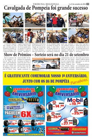 TRIBUNA REGIONAL 1 a 15 de setembro de 2014 10 Cavalgada de Pompeia foi grande sucesso 
A Comissão Organiza-dora 
“Resgate da Tradi-ção”, 
com todo o apoio da 
Prefeitura de Pompeia, re-alizou 
no domingo, 31/08, 
o tradicional desfile da ca-valgada 
e a queima do alho 
no Recinto Mário Zappa-roli. 
Foi um grande suces-so. 
Dezenas de comitivas 
de Pompeia e região, pe-cuaristas, 
agricultores e 
pompeenses de uma forma 
geral participaram da ca-valgada 
que movimentou 
a cidade. O prefeito Os-car 
Yasuda parabeniza a 
todos que fizeram do des-file 
um verdadeiro resgate 
da tradição do homem do 
campo, “é muito lindo e 
até mesmo comovente ver 
a alegria das pessoas que 
participaram e também da-quelas 
que assistiram, é 
uma verdadeira viagem ao 
passado, as nossas raízes, 
tenho certeza que todo o 
empenho e dedicação dos 
organizadores valeram à 
pena”, disse. Logo após o 
desfile cada comitiva fez a 
sua queima do alho e cur-tiu 
um grande show de vio-la 
com o sertanejo Caim e 
seus amigos. Show de Prêmios – Sorteio será no dia 21 de setembro 
Será no próximo dia 
21 de setembro o sor-teio 
do “Show de Prê-mios”, 
ação beneficente 
que visa arrecadar fun-dos 
para a Santa Casa 
de Pompeia e pro Hos-pital 
de Câncer “Ama-ral 
de Carvalho” de Jaú, 
referência de tratamento 
da doença no Brasil. O 
sorteio do carro 0 km e 
da motocicleta zero qui-lometro, 
bem como das 
três televisões 42 po-legadas 
acontecerá si-multaneamente 
com um 
leilão que será realiza-do 
com a mesma finali-dade 
de ajudar as insti-tuições. 
Pompeia, bem 
como Oriente, Quinta-na 
e Queiroz se mobili-zaram 
para a realização 
dessa ação, que é basica-mente 
a venda de cupons 
para sorteio, no valor de 
R$10,00. 
A entrega dos prêmios 
aos contemplados acon-tecerá 
no dia 22, na Pre-feitura 
de Pompeia. 
 