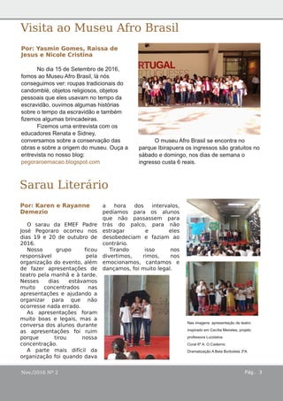 Nov./2016 Nº 2 Pág. 3
Sarau Literário
Por: Karen e Rayanne
Demezio
O sarau da EMEF Padre
José Pegoraro ocorreu nos
dias 19 e 20 de outubro de
2016.
Nosso grupo ficou
responsável pela
organização do evento, além
de fazer apresentações de
teatro pela manhã e à tarde.
Nesses dias estávamos
muito concentrados nas
apresentações e ajudando a
organizar para que não
ocorresse nada errado.
As apresentações foram
muito boas e legais, mas a
conversa dos alunos durante
as apresentações foi ruim
porque tirou nossa
concentração.
A parte mais difícil da
organização foi quando dava
a hora dos intervalos,
pedíamos para os alunos
que não passassem para
trás do palco, para não
estragar e eles
desobedeciam e faziam ao
contrário.
Tirando isso nos
divertimos, rimos, nos
emocionamos, cantamos e
dançamos, foi muito legal.
Visita ao Museu Afro Brasil
Por: Yasmin Gomes, Raissa de
Jesus e Nicole Cristina
No dia 15 de Setembro de 2016,
fomos ao Museu Afro Brasil, lá nós
conseguimos ver: roupas tradicionais do
candomblé, objetos religiosos, objetos
pessoais que eles usavam no tempo da
escravidão, ouvimos algumas histórias
sobre o tempo da escravidão e também
fizemos algumas brincadeiras.
Fizemos uma entrevista com os
educadores Renata e Sidney,
conversamos sobre a conservação das
obras e sobre a origem do museu. Ouça a
entrevista no nosso blog:
pegoraroemacao.blogspot.com
O museu Afro Brasil se encontra no
parque Ibirapuera os ingressos são gratuitos no
sábado e domingo, nos dias de semana o
ingresso custa 6 reais.
Nas imagens: apresentação de teatro
inspirado em Cecília Meireles, projeto
professora Lucidalva.
Coral 6º A: O Caderno.
Dramatização A Bela Borboleta 3ºA
 