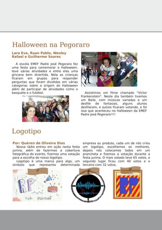Halloween na Pegoraro
Lara Eva, Ruan Pablo, Wesley
Rafael e Guilherme Soares
A escola EMEF Padre José Pegoraro fez
uma festa para comemorar o Halloween,
teve várias atividades e entre elas uma
gincana bem divertida. Nela as crianças
ficaram em grupos para responder
perguntas que foram divididas em várias
categorias sobre a origem do Halloween
além de participar de atividades como o
basquete e o futebol. Assistimos um filme chamado “Victor
Frankenstein”. Neste dia também tivemos
um Baile, com músicas variadas e um
desfile de fantasias, alguns alunos
desfilaram, e outros ficaram votando, e foi
isso que aconteceu no Halloween da EMEF
Padre José Pegoraro!!!!
Logotipo
Por: Quéren de Oliveira Dias
Nossa rádio entrou em ação nesta festa
junina, além de fazermos a cobertura
fotográfica do evento, fizemos uma votação
para a escolha do nosso logotipo.
Logotipo é uma marca para algo, um
símbolo que representa determinada
empresa ou produto, cada um de nós criou
um logotipo, escolhemos os melhores,
depois nós colocamos todos em um
prancheta e fizemos a votação durante a
festa junina. O mais votado teve 65 votos, o
segundo lugar ficou com 40 votos e o
terceiro com 32 votos.
1º 2º 3º
 