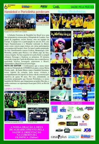 6
    SETEMBRO
    2012
                                                                                      SAÚDE PELA PRÁTICA
Handebol e Portelinha perderam                                        Nossos Medalhistas


                                               Portelinha no tatame


                                                                      Ouro – Zanetti, Volei e Sarah (Judô)
Equipe na Casa ASICS em Londres

    A Seleção Feminina de Handebol do Brasil teve uma
fase preparatória exitosa para a Olimpíada de Londres. Seu
grupo de jogadoras, exceto Jéssica, atua em equipes da
Europa. A equipe teve a participação no ano de 2011, nos
Jogos Panamericanos e o Mundial realizado no Brasil,
assim como venceu jogos treinos em várias participações
com equipes da Europa e Ásia. Foi para Londres preparada.
Na fase classificatória venceu Croácia, Montenegro, Grã-
Bretanha, perdeu para Rússia e no último jogo da fase,
venceu Angola. Na fase sequinte teve pela frente a campeã
olímpica Noruega e finalizou os primeiros 30 minutos
vencendo o jogo por 5 gols de diferença, mas a experiência e
qualidade técnica norueguês superaram o Brasil,
eliminando-o. Brasil ficou em sexto lugar.
NOTA DO EDITOR – Confessamos que a nossa maior
torcida na Olimpíada de LONDRES era para a nossa Maria
Portela, judô, de Santa Maria e para o handebol feminino,
nosso esporte do coração, pela nossa vivência e
acompanhamento do esporte na nossa vida de comunicação
esportiva de quase 40 anos. Por isso, entendendo, as
excelentes preparações que fizeram Portelinha e o nosso
handebol do Morten, que chegaríamos ao pódio.Não deu, o
sonho continua e as esperanças ficam para 2016, no Rio de
Janeiro.
Londres em fotos______________________




                                  Brasil no desfile                     NOSSOS PARCEIROS
Presidente Dilma




Nuzmann na reunião do COI         Arena de Volei


        A NOSSA ORAÇÃO Á DEUS
       DE AGRADECIMENTO PELA
         SAUDE E ORIENTAÇÃO                                                                                  13anos
            NA COBERTURA
           OLIMPICA (Editor)
 