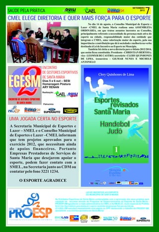 7
                                                                                                               SETEMBRO
SAÚDE PELA PRÁTICA                                                                                                  2012



CMEL ELEGE DIRETORIA E QUER MAIS FORÇA PARA O ESPORTE
                                                                 No dia 14 de agosto, o Conselho Municipal de Esporte e
                                                         Lazer -CMEL de Santa Maria realizou uma ASSEMBLÉIA
                                                         ORDINÁRIA, em que tratou assuntos inerentes ao Conselho,
                                                         principalmente referente a necessidade da presença mais ativa do
                                                         esporte na cidade, responsabilidade maior das entidade que
                                                         integram o CMEL, uma valorização maior do esporte, pela sua
                                                         importância e contribuição que dá à sociedade e melhoria na verba
                                                         destinada à Lei de Incentivo ao Esporte no Muncípio.
                                                                 Também foi eleita a nova diretoria para o biênio 2012/2014,
                                                         que assim ficou constituída: Presidente - CHRISTIAN BERTOIA;
                                                         vice - LEOMYR DE CASTRO; secretário - CLERY QUINHONES
                                                         DE LIMA. tesoureiros - GILMAR NUNES E MICHELE
                                                         ANTONELO




   2
                 ENCONTRO
                 DE GESTORES ESPORTIVOS                                            Clery Quinhones de Lima
                 DE SANTA MARIA
                 Dias 5 e 6 out – SESI
                 Homenagem Póstura
                 ARY RENAN
                 Realização:



                                                                            Esportes
                  Patrocinio:
                                                                                 revisados
                                                                                em
                                                                            Santa Maria
UMA JOGADA CERTA NO ESPORTE
A Secretaria Municipal de Esportes e                                                    Handebol
Lazer – SMEL e o Conselho Municipal
de Esportes e Lazer –CMEL informam
                                                                                          Judô
que tem projetos aprovados para o
exercício 2012, que necessitam ainda
de apoios financeiros. Portanto
Empresas Prestadoras de Serviços de
                                                                                             1
Santa Maria que desejarem apoiar o
esporte, podem fazer contato com a
SMEL , na Secretaria junto ao CDM ou
contatar pelo fone 3221 1234.

     O ESPORTE AGRADECE
                                                                                              fone 32253377/




                                                                 LEI DE INCENTIVO AO ESPORTE
                                                                 DO MUNICIPIO DE SANTA MARIA

                                As Entidades Esportivas de Santa Maria contempladas com a aprovação dos seus projetos para
                                captação de recursos através do Programa de Desenvolvimento ao Esporte de Santa Maria -
                                PROESP-SM agradecem a visão administrativa do CMEL e da SMJELIC, muito especial do Prefeito
                                Schirmer.Aproveitam para destacar o apoio recebido de pessoas físicas e jurídicas.
                                (O CAEL-SM veiculará mensalmente uma página no SPP, destacando o trabalho do PROESP-SM,
                                apoiadores e os eventos apoiados em Santa Maria)



                                                        Tele-entrega   fone 32253377/
                                                         32229708
 