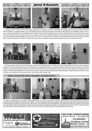 4
No terceiro dia do Tríduo de N. Sra. do Bom Parto, a santa missa foi celebrada pelo Pe. Genildo da Paróquia de Santa Rita de Cássia da cidade de Itatiba e
também o Pe. Antônio da cidade de Campo Limpo Paulista. Em sua celebração nos deixou a seguinte mensagem: A Palavra de Deus nos mostra o amor infinito
de Deus por aquele que professa a fé. Devemos amar a Deus acima de tudo, e viver intensamente esse amor, pois Ele nos dá a esperança de vida eterna. Deus
mostra sua infinita misericórdia através do sacramento da confissão, não devemos deixar passar despercebida essa graça. E também olhando para Maria, modelo
de mulher, que intercede junto a Jesus por todos nós, demos nosso muito obrigado a ela.
No segundo dia do Tríduo de N. Sra. do Bom Parto e seguindo com a Semana da Família, a Santa Missa foi celebrada pelo Pe. Tarcísio da Paróquia de Santo
Antônio do Abacaxi, da cidade de Itatiba. Em sua celebraçãonos deixou a seguinte mensagem: Lembrando-se das palavras de sua Santidade o Papa Francisco,
que nos diz do grande desafio que é a educação dos filhos. Devemos ter uma sólida postura para educar. Educar é diferente de criar. Em primeiro lugar temos que
nos aliar a Deus para educar em qualquer época, pois, as épocas mudam, mas os valores permanecem. Jesus sempre acolheu com misericórdia todos aqueles
que eram desprezados pela sociedade e nos ensina que o maior valor é o da vida humana e a família. Os pais sempre têm coisas boas para dizerem aos seus
filhos, é fazer a coisa certa, na hora certa e do jeito certo, para educar com sabedoria, e ajuda muito dando testemunho de vida honrada e amorosa.
Legenda:NormaReginadeLima–PASCOM
MISSA DO DIA DE NOSSA SENHORA DO BOM PARTO
No dia 15, foi celebrada pelo Pe. Jeferson a Santa Missa em louvor a N. Sra. do Bom Parto, e também comemoramos o 7º Ano da posse do Pe. Jeferson na
Paróquia de São José. Esta foi a mensagem do Pe. Jeferson: Todos nós sabemos da grandeza de Maria no plano da salvação. Não dá pra separar Maria do plano
da salvação. Ela foi escolhida por Deus para sera mãe de Jesus. A Arca da Aliança do Antigo Testamento se transforma em Maria, ela é quem traz o Cristo para
nós. Jesus, Maria e José modelo de família a seguir, para que pai e mãe nunca desistam da missão e vocação que assumiram com o Cristo no dia do casamento
de zelarem pelos seus filhos. Que Maria sob o título de N. Sra. do Bom Parto, abençoe a todas as mães, as gestantes e as famílias.
Legenda:NormaReginadeLima–PASCOM
 