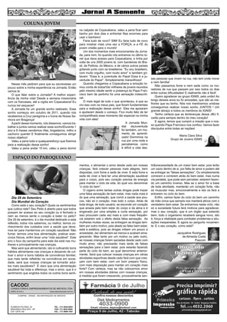 Nesse mês pediram para que eu escrevesse um
pouco sobre a minha experiência na Jornada. Então
vamos lá:
O que falar sobre a Jornada? A melhor experi-
ência da minha vida! Desde a semana missionária
com os franceses, até a vigília em Copacabana! Eu
nunca irei esquecer!
A Jornada foi um grande sonho realizado. Esse
sonho começou em outubro de 2011, quando nós
recebemos a Cruz peregrina e o Ícone de Nossa Se-
nhora em Bragança!
Apartir desse momento, nós dissemos: vamos tra-
balhar e juntos vamos realizar esse sonho!Durante 1
ano e 8 meses vendemos rifas, brigadeiros, milho e
cachorro quente! E finalmente conseguimos atingir
nosso objetivo!
Valeu a pena todo e qualqueresforço que fizemos
para a realização desse sonho!
Valeu a pena andar 10 km, valeu a pena dormir
na calçada de Copacabana, valeu a pena ficar sem
banho por dois dias e enfrentar filas enormes para
usar o banheiro!
Faria tudo de novo? SIM! Eu faria tudo de novo
para mostrar mais uma vez a FORÇA, e a FÉ do
jovem cristão para o mundo!
Um dos momentos mais emocionantes da Jorna-
da, para mim, foi quando nós entramos no último tú-
nel que dava acesso para Copacabana, e tinha por
volta de uns 2000 jovens lá, com bandeiras do Bra-
sil, da Polônia, do México, e de vários outros países
gritando junto com os brasileiros: “Eu sou brasileiro,
com muito orgulho, com muito amor” e também gri-
tavam: “Essa é, a juventude do Papa! Essa é a ju-
ventude do Papa!”. Simplesmente maravilhoso!
Quando chegamos a Copacabana a emoção to-
mou conta de todos!Ver milhares de jovens reunidos
pelo mesmo ideale sentir a presença do Papa Fran-
cisco bem de pertinho foi uma sensação indescrití-
vel.
O mais legal de tudo o que aconteceu, é que eu
vivi isso com os meus pais, que foram fundamentais
para a realização desse sonho! Eles me apoiaram
e ajudaram desde o começo. Fico muito feliz de ter
compartilhado esse momento tão especial na minha
vida com eles!
A Jornada Mun-
dial daJuventude
foi também, um mo-
mento de aprendi-
zado! Dormimos na
rua por uma noite e
percebemos como
é difícil a vida des-
sas pessoas que vivem na rua, não tem onde morar
e nem família!
Não passamos fome e nem sede como os mo-
radores de rua que passam por isso todos os dias
entre outras dificuldades! E realmente não é fácil!
Quero agradecer ao grupo IGNIS, pela união! Ao
longo desses anos eu fiz amizades, que são as me-
lhores que eu tenho. Nós nos mantivemos unidose
conseguimos realizar nosso sonho JUNTOS ! Um
grande abraço a todos os membros do IGNIS!
Tenho certeza que as lembranças dessa JMJ fi-
carão para sempre dentro do meu coração!
E agora, temos que cumprir a missão que o nos-
so querido Papa Francisco nos confiou: Vamos fazer
discípulos entre todas as nações!
Maria Clara Silva
Grupo de Jovens IGNIS
Dia 29 de Setembro
Dia Mundial do Coração
Como está o seu coração? Quais os sentimentos
que cultiva nele? Seu Peito é aberto para que todos
possam ter acesso ao seu coração ou é fechado e
nem ao menos sente o coração a bater no peito?
Dia 29 de setembro, é o dia mundial dedicado a esta
reflexão, todos nós sabemos, ou melhor, temos co-
nhecimento dos cuidados com a saúde que deve-
mos ter para mantermos um coração saudável: Não
fumar, termos uma boa alimentação, praticar exer-
cícios físicos, enfim levar uma “vida saudável”. Este
ano o foco da campanha para este dia está nas mu-
lheres e principalmente nas crianças.
Mas será que alimentando, isto é cultivando bons
hábitos alimentares nas crianças e deixando de cul-
tivar o amor e bons hábitos de convivência familiar,
que mais tarde refletirão na convivência em socie-
dade, será que nossas crianças se tornarão adul-
tos mais saudáveis? É claro que uma alimentação
saudável faz toda a diferença, mas o amor, que é o
sentimento que engloba todos os outros bons senti-
mentos, o alimentar o amor desde cedo em nossas
crianças, fará crescer pessoas mais alegres, bem
dispostas, com fome e sede de viver. E esta fome e
sede de viver a fará ter uma alimentação saudável
para o corpo, pois seu coração precisa de energia
para manter o ciclo da vida, do qual vou denominar
“o ciclo do bem”.
O cigarro entre tantas outras drogas pode trazer
uma falsa sensação de bem estar, mas nada mais é
do que uma sensação, que corrói a saúde aos pou-
cos, não só o coração, mas todo o corpo. Atrás de
toda droga, de todo usuário, se esconde um coração
que anseia pelo bem estar do corpo e da alma e é
enganado por uma simples e curta sensação, por
isso procuram cada vez mais e com mais frequên-
cia estarem sob o efeito desta falsa sensação. As
mulheres muitas vezes, se entregam as drogas tam-
bém por outro motivo, pois aliado ao falso bem estar,
está a estética, pois as drogas inibem um pouco a
ansiedade, daí alimentam-se menos e acabam ema-
grecendo. Mas tanto por um motivo ou pelo outro,
se nossas crianças forem saciadas desde cedo com
muito amor, não precisarão mais tarde de falsas
sensações para o bem estar, pois estarão fazendo
parte do ciclo do bem, ao qual denominei anterior-
mente. Será que colocar nossas crianças em várias
atividades esportivas desde cedo fará com que cres-
çam com bem estar, com um bom preparo físico,
com mais disposição para manter um coração mais
forte? Com certeza, mas se não colocarmos amor
em nossas atividades diárias com nossas crianças,
à medida que forem crescendo, provavelmente sen-
tirãonecessidade de um maior bem estar, pois terão
um vazio dentro de si, por falta de amor e podem até
se entregar as “falsas sensações”. Ou simplesmente
correrem e correrem atrás do bem estar, mas numa
via paralela, que pode sem perceber, estarem fazen-
do um caminho inverso. Mas se o amor for a base
de toda atividade, manterão um coração forte, não
só muscular mas, emocionalmente e isto os fará a
entrarem no ciclo do bem.
Enfim, vamos fazer do ciclo do bem um caminho
de mão única que sempre nos manterá ativos com o
verdadeiro bem estar. Se entrarmos neste ciclo, não
só a sociedade futura terá motivos para agradecer,
mas o seu coração, que é um órgão que estando
bem, todo o organismo receberá sangue novo, isto
é, força e vitalidade para combater problemas e situ-
ações inesperadas. E agora eu pergunto novamen-
te: E o seu coração, como está?
Jacqueline Rodrigues
de Almeida Costa
Pascom
6
COLUNA JOVEM
ESPAÇO DO PAROQUIANO
COMPRA - VENDA - INCORPORAÇÃO DE IMÓVEIS
ALAMEDA POLÔNIA, 34
BRAGANÇA PAULISTA - SP
CEP 12916-160
TEL.: (11) 4034-0543
FAX: (11) 4032-0044
CEL.: (11) 9989-1887
CACOCI
CONSULTORIA E EMPREENDIMENTOS DE IMÓVEIS LTDA.
CRECI 6.414-J www.cacociimoveis.com.br
 