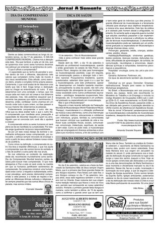 5
AUGUSTO ALBERTO ROSSI
R. Santa Clara, 1017 - Centro
PABX: 4033-2021
Estacionamento Privativo para clientes
Desde
1972
OAB/SP 27.126
ROSSANO ROSSI
OAB/SP 93.560
ADVOGADOS
Dentre as datas comemorativas ao longo do ca-
lendário temos, no dia 17 de setembro, O DIA DA
COMPREENSÃO MUNDIAL. Chama-nos a atenção
esta data. Ela quer lembrar a cada um de nós, que
se quisermos viver como seres humanos devemos
nos esforçar por entender os sentimentos do outro.
O que é afinal a compreensão?
- A capacidade que eu tenho de perceber e aco-
lher dentro de mim o diferente, descobrindo nele
valores que completam minha visão de mundo e
dos meus semelhantes. Esta atitude, como exercí-
cio diário, amplia e completa minha própria pessoa.
Certamente, o que você acaba de ler descreve uma
tarefa que não é fácil. Exige tempo e dedicação
para eu chegar ao entendimento do outro. E aqui
esbarramos com uma condição: o tempo, que nos
ocupa cada vez mais com as coisas e nos distancia
das pessoas; mas, não podemos esquecer que é
somente nas pessoas que estão os sentimentos. E
devemos, então, confessar: Como vivemos em um
mundo onde tudo é para ontem, os dias passam e
na sua maioria não observamos as pessoas.
Evidentemente compreender o outro não sig-
nifica que eu deva aceitar tudo o que o outro faz.
A compreensão que manifesta amor pressupõe a
capacidade de discordar daquele a quem eu amo.
Alguém que só concorda com você não o ajudará
a crescer.
A compreensão entre os seres humanos só será
plena se ela se manifesta na cumplicidade. Por isso,
ela exige igualmente recíproca responsabilidade.
Se por um lado nosso desejo de dominar o se-
melhante enfraquece nossa compreensão, por ou-
tra parte, o esforço sempre renovado de enxergar o
outro a partir de seus valores fortalece nossa vonta-
de de acolhê-lo.
Como vimos na definição, a compreensão do ou-
tro nos leva a respeitar diferenças, o que nos ajuda
a compreender que não somos donos da verdade, e
o fato de acolher a outra parte não nos anula.
Se nos voltarmos ao conteúdo da celebração
deste dia, reconhecido mundialmente como sendo:
Dia da Compreensão Mundial teremos razões de
sobra para buscar mais compreensão. O que mais
almejamos é Paz e esta só será vivida na medida
em que os humanos partilharem sentimentos de
compreensão. Se quisermos construir uma humani-
dade onde o amor, o respeito e solidariedade, enfim,
a paz prevaleça, será preciso demonstrar compre-
ensão a cada pessoa, e a todas as nações e res-
peitar as diferenças étnicas culturais e religiosas e
ter sempre presente que não somos filhos únicos do
planeta, mas somos irmãos.
Conrado Vasselai
15 de setembro - Dia do Musicoterapeuta
-Vale a pena conhecer mais sobre esse grande
profissional!-
Desde abril de 1991, o dia 15 de setembro é
dedicado ao profissional musicoterapeuta, quando
o então governador do estado de São Paulo, Luiz
Antonio Fleuri, designou tal data para homenagear
os musicoterapeutas paulistas. Logo em seguida,
tal comemoração passou a abranger todo o terri-
tório nacional. Pouquíssimos brasileiros, quando
questionados, saberiam dizer quem é e o que faz
o musicoterapeuta, pois este profissional, apesar
de desempenhar um trabalho bastante importan-
te, principalmente na área da saúde, não tem uma
disseminação tão abrangente de suas funções em
nossa sociedade como outros profissionais equiva-
lentes – psicólogos, terapeutas ocupacionais, fisio-
terapeutas, etc. O musicoterapeuta é um profissio-
nal graduado ou especializado em musicoterapia.
Mas o que é Musicoterapia?
Segundo a mais recente definição da Federação
Mundial de Musicoterapia (World Federationof Music
Therapy), musicoterapia é a utilização profissional
da música e seus elementos, como uma intervenção
em ambientes médicos, educacionais e cotidianos
com indivíduos, grupos, famílias ou comunidades
que buscam otimizar sua qualidade de vida e me-
lhorar suas condições físicas, sociais, comunicati-
vas, emocionais, intelectuais, espirituais, de saúde
e bem estar. Como se pode notar, a musicoterapia
pode ser empregada em diversos ambientes e situa-
ções e por inúmeros motivos, a fim de contribuir com
o bem estar geral do indivíduo que dela precisa. O
grande diferencial da musicoterapia é a ferramenta
utilizada para alcançar seus objetivos terapêuticos:
a música e/ou seus elementos. Este tipo de prática
já é adotado pelo homem desde a antiguidade, no
entanto, foi somente após a segunda guerra mundial
que estudos científicos passaram a ser implemen-
tados de forma a comprovar a eficiência na utiliza-
ção de técnicas musicoterapêuticas. O atendimento
musicoterapêutico pode ser realizado por um profis-
sional graduado ou especialista em Musicoterapia e
abrange diversas áreas, como:
Prevenção: gestantes, bebês, crianças, adoles-
centes, adultos, idosos;
Habilitação/Reabilitação: síndromes genéticas,
lesões cerebrais, doenças mentais, disfunções mo-
toras, dificuldades de aprendizagem, de conduta, de
comunicação, neurológicas e emocionais, depen-
dências químicas e compulsões, transtornos psico-
lógicos e psiquiátricos;
Hospitalar: oncologia, coma, dor, pré e pós cirúr-
gicos, etc.;
Geriatria: Alzheimer, Parkinson, etc.
Os tipos de atendimento também são diversifica-
dos:
Individual ou em grupo; Domiciliar; Empresa-
rial/Institucional; Terapia para casais ou familiar;
Workshops terapêuticos.
No Brasil, a Musicoterapia vem aos poucos ga-
nhando seu espaço, tendo sido reconhecida no
Ministério do Trabalho e do Emprego e incluída no
Código Brasileiro de Ocupações (CBO) sob o códi-
go 2239-15. E, mais recentemente, no SUAS (Siste-
ma Único de Assistência Social), passando então, a
ser ofertada pelo governo à população atendida no
CRAS (Centro de referência em Assistência Social).
Nós do Jornal “A Semente” parabenizamos todos
os musicoterapeutas e estudantes de musicoterapia
brasileiros, desejando-lhes muito sucesso profissio-
nal!
Fonte: http://www.musicoterapiajundiai.
com/2011/09/15-de-setembro-dia-do-
-musicoterapeuta.html
Amanda Graziele Siqueira
No dia 8 de setembro, celebra-se a festa da Nati-
vidade da Santíssima Mãe de Deus sempre Virgem
Maria, que é a primeira das Doze grandes festas do
ano litúrgico bizantino. Para festas com data fixa, o
ano litúrgico começa no dia 1º de setembro; tem-
pos atrás, essa data registrava também o início do
ano civil no Oriente. Esse costume tem sua origem
numa tradição hebraica que fixava o início do novo
ano, período que corresponde ao nosso setembro/
outubro. Portanto a primeira grande festa litúrgica é
mariana, como também a última, de 15 de agosto,
como a confirmar o grande amor que se tem com
Maria mãe de Deus. Também os cristãos do Ociden-
te celebram o nascimento de Maria Santíssima na
mesma data, porém com menor solenidade. Essa
festa Mariana teve sua origem em Jerusalém na
metade do século V, onde permanecia viva a tradi-
ção da dedicação da igreja construída no lugar onde
surgia a casa dos santos Joaquim e Ana. Hoje as
novas igrejas construídas são dedicadas a um santo
ou a uma das denominações de Maria Santíssima e
esse momento é oficialmente marcado no dia 8 de
setembro. Nesse dia, faz-se a unção, incensação e
iluminação da nova igreja, a que se seguirá a cele-
bração da liturgia eucarística. Como somos templo
do Espírito Santo, Igrejas ambulantes, poderíamos
celebrar no dia do nosso nascimento, todos os ano,
o dia da dedicação das nossas vidas a Cristo e a sua
mãe Maria participando da eucaristia. Só uma idéia!
Inêz Abreu
DIA DA COMPREENSÃO
MUNDIAL
DICA DE SAÚDE
DIA DA DEDICAÇÃO - 8 DE SETEMBRO
Rua Cel Assis Gonçalves, 323
Bragança Paulista - SP
Tel/Fax: 2473-2555 - 2473-8030
Produtos
para sua Saúde!
Loja Ampla e Moderna
Estacionamento próprio
 
