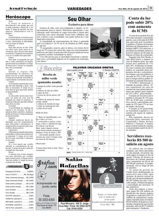 jornal evolução Cruz Alta, 25 de agosto de 2015 9variedades
Horóscopo
Seu Olhar
5 espigas de milho verde granado
3 ovos
2 colheres de óleo de milho
2 copos de leite
3 xícaras de chá de açúcar refi-
nado
8 colheres de queijo de minas
curado, ralado
3 colheres de farinha de trigo
1 colher de manteiga de leite
1 colher de pó royal
Modo de fazer
1º: Bater no liquidificador o mi-
lho o leite e os ovos ;
2º: acrescentar o açúcar, a man-
teiga, o óleo e a farinha de trigo
Por último o pó Royal.
Bater tudo e depois colocar
numa forma untada (manteiga e
farinha) e levar ao forno a 180º
c _ está assado quando estiver
moreno por cima. O tempo varia
em torno de 40 minutos
Observação
A massa desse bolo é mole. Não é
consistente.
Exclusivo para idoso
Estamos de olho, com certa indignação e espanto, no es-
tacionamento para os idosos. Motoristas oportunistas e sem
educação estão utilizando as vagas reservadas à idosos para
estacionar seus carros deixando nossos bons velhinhos, que
tem o direito a esta comodidade, sem poder utilizá-las e sem
lugar para estacionar.
A comodidade de estacionamento do idoso é garantida
pela Lei Federal nº 10.741 de 01 de Outubro de 2003, artigo
41 que diz:
“É assegurada a reserva, para os idosos, nos termos da lei
local, de 5% (cinco por cento) das vagas nos estacionamentos
públicoseprivados,asquaisdeverãoserposicionadasdeforma
a garantir a melhor comodidade ao idoso.”
Cruz Alta precisa que as autoridades fiscalizem e repreen-
dam com a severidade disposta na lei orgânica do município
este abuso.”
Receita de
milho verde
(pamonha assada)
PALAVRAS CRUZADAS DIRETAS
Solução
www.coquetel.com.br © Revistas COQUETEL
BANCO 28
LLRD
ESQUELETO
PNEUSACAR
ATRASADOE
EVADORAM
OSASCOTRI
DAISER
FERIADOEG
CEDOMADA
PODIOODOR
ENEMMONG
TALAMEDA
ANGELICAL
TEMAEDO
POEMAEROS
Conjunto
de ossos
Que teve
seus
direitos
violados
As
primeiras
notas
musicais
Reveste a
roda do
carro
Com
forma de
bola
Depois
da hora
marcada
Divide a
quadra de
vôlei
Parte
superior
da garrafa
(pl.)
Ficar
enfermo
Palco dos
vencedo-
res
O dos
escoteiros
é “Sempre
alerta!”
Organiza-
ção Não
Governa-
mental
Rua
orlada de
árvores
Obra em
versos
A maior
ave bra-
sileira
Sufixo de
“vinhedo”
Deus do
amor
(Mit.)
Substitutas dos
óculos
Escrava;
criada
Sílaba de
“quatro”
Artigo re-
tirado de
revistas
Lateral
Retirar
(dinheiro
do banco)
Satisfeito
Gostam
muitíssi-
mo
Afasta-se
Cidade
paulista
Dia sem
trabalho
Domesti-
cada
Escultura
de santo
Cheiro
Porta-
bagagens
do carro
Relativo
aos anjos
Exame
Nacional
do Ensino
Médio
(sigla)
Pena;
piedade
Existir
Adiciono
Sílaba de
“tricô”
3/ong.4/enem—eros.5/poema.6/osasco.
Aconta da luz poderá ficar até
20% mais cara para o consumidor
gaúcho, caso a elevação do ICMS
seja aprovada pela Assembleia
Legislativa. O alerta é do Instituto
Brasileiro de Planejamento e Tri-
butação (IBPT). Em entrevista, o
presidente da entidade explicou o
possível impacto da elevação do
imposto no bolso do consumidor.
Segundo João Eloi Olenike, é
mais difícil prever o impacto no
caso da alíquota geral, que pelo
projeto deve aumentar de 17%
para 18%.Adiferença em produ-
tos como vestuário, por exemplo,
poderá ser assumida pelos em-
presários devido à concorrência.
Em relação a serviços públicos, a
elevação de 25% a 30% prevista
para a energia elétrica poderá re-
presentarumaumentofinalmaior.
“O ICMS é diferenciado se
tratando da energia elétrica. Te-
mos experiências em casos de
aumento de cinco pontos (percen-
tuais) que podem gerar impacto
de 15% a 20%”, alerta Olenike.
O projeto do Executivo prevê
também a elevação de 25% para
30% do ICMS para a telefonia
fixa e móvel, e para bebidas, pas-
sando de 25% para 27% no caso
do chope e da cerveja.
O projeto já foi protocolado
na Assembleia Legislativa e irá
tramitar sob regime de urgência
(artigo 62).
Pelo regimento, deverá ser
discutido pelas comissões de
Constituição e Justiça, Serviços
Públicos e Finanças. A matéria
passaatrancarapautadevotações
e terá prioridade a partir do dia 22
de setembro.
Conta da luz
pode subir 20%
com aumento
do ICMS
Poupança 25.8.2015.................0,6950%
Ouro 21.8.2015.................R$ 129,00(gr)
Dolar Comercial (compra)...... R$ 3,5500
Dolar Comercial (venda) ...... R$ 3,4830
Dolar turismo (compra) ......... R$ 3,4100
Dolar turismo (venda)............ R$ 3,7900
Euro (compra) ....................... R$ 4,1225
Euro (venda) ......................... R$ 4,1250
IPC/FIPE Julho/2015....................0,85%
IGPM/FGV Julho/2015................. 0,69%
INPC/IBGE Julho/2015.................0,58%
IPCA/IBGE Julho/2015.................0,62%
IGP-DI-FGV Julho/2015................0,58%
Áries
O desejo de desbravar o
desconhecido é tão grande que mal
se pode controlar o desejo de ir em
frente. É tempo de persistir nos seus
objetivos, fortalecendo-se com os
desafios.
Touro
Combomhumor,arotinaficamais
leve.Étempodelevarascoisasmenos
a sério, amenizando as dificuldades
com um toque de alegria.
Gêmeos
Nem tudo precisa ser dito. Pode
ser difícil para quem gosta de se
comunicar, mas é preciso estar atento
aocontexto.Étempodeouvirprimeiro
e ver se é a melhor hora para falar.
Câncer
Você pode se perguntar por que
não se sente confortável em lugares
quedeveriamseracolhedores.Étempo
de buscar paz e resolver as situações
que vêm se arrastando.
Leão
Quando as alegrias vêm
acompanhadas de sabedoria, há
menos risco de se tornar prepotente.
É tempo de ser humilde, divertindo-se
e aproveitando os momentos de sorte.
Virgem
Aosepermitirexperimentarcoisas
que não está habituado a fazer, você
abre os horizontes. É tempo de ser
mais flexível para aproveitar melhor
as oportunidades.
Libra
As discussões servem para fazer
valer seu ponto de vista, mas há
hesitação por medo de injustiças. É
tempodecuidarparaquetodostenham
suas ideias ouvidas.
Escorpião
A possibilidade de mudança dá
impulso a um recomeço. Se não se
apropriar destes caminhos, mudanças
podemserbruscas.Étempodeplanejar
as transformações.
Sagitário
Atitudes expansivas devem ser
alternadas com um comportamento
mais introvertido e introspectivo. É
tempodesaberseexpressar,paraevitar
conflitos desnecessários.
Capricórnio
Voltaratrásnasopiniõesdemonstra
maturidade e reforça a boa maneira de
se relacionar. É tempo de ser mais
flexível para consolidar a harmonia
ao seu redor.
Aquário
Só é livre aquele que escolhe
sabendo as consequências da sua
decisão. É tempo de medir o efeito do
resultado das suas ações.
Peixes
A sintonia com as boas energias
cria uma atmosfera que contagia
quem está por perto. A alegria torna a
vida bem melhor. É tempo de deixar
a melancolia de lado.
Os salários dos servidores
estaduais, que foram parcelados
no mês passado, novamente não
serão pagos na íntegra no fim de
agosto. Cálculos de técnicos da
Secretaria da Fazenda apontam
para o pagamento em dia de até
R$ 500 por matrícula. A comple-
mentação viria ao longo do mês
de setembro.
As contas do governo do
Estado foram desbloqueadas na
quinta-feira pela União, após
quitação da parcela mensal da
dívida,queédeaproximadamente
R$ 265 milhões por mês. Com o
cofrezerado,oPiratiniteráapenas
a arrecadação dos próximos 10
dias disponível.
Antes dos salários, é neces-
sário pagar R$ 290 milhões do
duodécimo dos demais poderes
(Legislativo e Judiciário), R$ 123
milhões de empréstimos consig-
nadoscontraídospelosservidores,
R$ 60 milhões de despesas consi-
deradas emergenciais que já estão
atrasadas, além de R$ 57 milhões
para autarquias e fundações.
Servidores rece-
berão R$ 500 de
salário em agosto
 