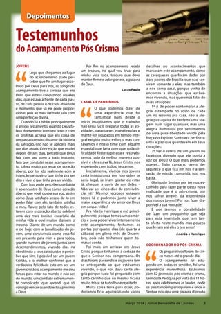 3março 2014 | Jornal Bernadette de Lourdes
Depoimentos
Testemunhos
do Acampamento Pós Crisma
JOVENS
Logo que chegamos ao lugar
do acampamento pude per-
ceber que foi um lugar esco-
lhido por Deus para nós, ao longo do
acampamento tive a certeza que era
Deus que estava conduzindo aqueles
dias, que estava a frente de cada pas-
so, de cada pessoa e de cada atividade
e momento, que só ele pode propor-
cionar, pois ao meu ver tudo saiu com
uma perfeição divina.
Quando lia a bíblia, principalmente
o antigo testamento, quando Deus fa-
lava diretamente com seu povo e com
os profetas achava que era coisa de
um passado muito distante da história
da salvação, isso não se aplicava mais
nos dias atuais. Concepção que mudei
depois desses dias, percebi que Deus
fala com seu povo a todo instante,
fato que constatei nesse acampamen-
to, talvez muito por estar de coração
aberto, por ter ido realmente com a
intenção de ouvir o que tinha pra ser
dito e viver o que tinha pra ser vivido.
Com isso pude perceber que basta
ir ao encontro de Deus com o coração
aberto que você ouvira sua voz, assim
como Deus satisfez o anseio de Jó em
poder falar com ele, também satisfez
o meu. Talvez pelo fato de todos es-
tarem com o coração aberto celebrei
uma das mais bonitas eucaristia da
minha vida e ouvi muitos dizerem o
mesmo. Diante de um mundo como
o de hoje com a banalização do jo-
vem, uma convivência como essa foi
um presente para mim e para todos,
grande numero de jovens juntos sem
desentendimentos, vivendo dias na
obediência a seus catequistas e perce-
ber que sim, é possível ser um jovem
Cristão, e o melhor confirmei que a
verdadeira felicidade esta em ser um
jovem cristão o acampamento me deu
forças para estar no mundo e não ser
do mundo, um combate extremamen-
te complicado, que aprendi que só
consigo vencer quando estou próximo
a Deus.
Por fim no acampamento recebi
um tesouro, no qual vou levar para
minha vida toda, tesouro que devo
manter firme e zelar por ele, a palavra
de Deus.
Lucas Paulo
Casal de padrinhos
O que podemos dizer de
uma experiência que foi
fantástica! Bom, desde o
início imaginamos que o trabalho
não seria fácil, preparar todas as ati-
vidades, catequeses e celebrações e
mantê-los ocupados em tempo inte-
gral exigiria muito esforço, mas con-
távamos e nosso time com alguém
especial que faria com que toda di-
ficuldade fosse superada e resolvês-
semos tudo da melhor maneira pos-
sível e ele estava lá, Jesus Cristo, nos
esperando com todo o seu amor.
Inicialmente, víamos nos jovens
certa insegurança por não saber se
seria legal, se iriam gostar de estar
lá, cheguei a ouvir de um deles: -
Não vai ser cinco dias de convivên-
cia né? Mesmo receosos estavam
todos lá e pudemos junto viver a
maior experiência do amor de Deus
em nossas vidas!
Pra nós (o Henrique e eu) princi-
palmente, porque temos um comér-
cio e para poder viver intensamente
este acampamento,  fechamos as
portas por quatro dias (de quarta a
sábado) em pleno mês de Dezem-
bro, pois não tínhamos quem to-
masse conta.
Foi mais um arriscar em Jesus
Cristo porque tínhamos a certeza de
que o Senhor nos compensaria. Os
dias foram passando e os jovens iam
se entregando ao que estávamos
vivendo, o que nos dava certa ale-
gria porque tudo foi preparado com
tanto carinho que eu mesma ficaria
muito triste se tudo fosse rejeitado.
Muita coisa teria para dizer, po-
deríamos ficar aqui relatando vários
detalhes ou acontecimentos que
marcaram este acampamento, como
as catequeses que foram dadas por
dois padres de Brasília que não ser-
viram somente a eles, mas também
a nós como casal, porque vinha de
encontro a situações que estáva-
mos vivendo, mas queremos falar de
duas situações:
1º A de poder contemplar a ale-
gria estampada no rosto de cada
um no retorno pra casa, não a ale-
gria passageira de ter feito uma via-
gem num lugar qualquer, mas uma
alegria iluminada por  sentimentos
de uma pura liberdade vivida pela
força do Espírito Santo era perfeitís-
sima a paz que guardavam em seus
corações;
2º Ver o relato de um jovem no
facebook dizendo que ele ouviu a
voz de Deus! O que mais podemos
querer... Todo cansaço, stress de-
saparece o que fica em nós é a sen-
sação de missão cumprida, isto nos
basta.
Obrigado Senhor por ter nos es-
colhido para fazer parte desta nova
realidade que é o pós-crisma, por
nos salvar através da experiência
dos nossos jovens! Por nos fazer dis-
ponível a sua vontade!
E por termos a possibilidade
de fazer um pouquinho que seja
para  esta juventude que tem tan-
ta oferta neste mundo, mas poucos
que levam até eles o teu amor!
Andréa e Henrique
Coordenador do Pós-Crisma
Os preparativos foram de cin-
co meses até o grande dia!
O acampamento foi estu-
pendo em todos os sentidos, foi uma
experiência maravilhosa. Estávamos
com 82 jovens do pós-crisma e crisma,
saímos da Paróquia por volta das 11 ho-
ras, após celebrarmos as laudes, onde
os pais também participaram e onde o
Senhor nos deu uma palavra dizendo
3março 2014 | Jornal Bernadette de Lourdes
 