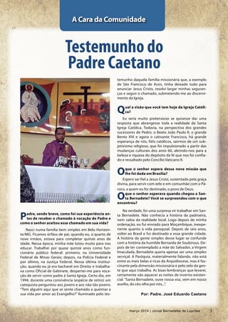 5março 2014 | Jornal Bernadette de Lourdes
PP
Padre, sendo breve, como foi sua experiência an-
tes de receber o chamado à vocação de Padre e
como o senhor aceitou esse chamado em sua vida?
Nasci numa família bem simples em Belo Horizon-
te/MG. Ficamos órfãos de pai, quando eu, o quarto de
nove irmãos, estava para completar quinze anos de
idade. Nessa época, minha mãe lutou muito para nos
educar. Trabalhei por quase quinze anos como fun-
cionário público federal: primeiro, na Universidade
Federal de Minas Gerais; depois, na Polícia Federal e
por último, na Justiça Federal. Nessa última institui-
ção, quando eu já era bacharel em Direito e trabalha-
va como Oficial de Gabinete, despertei-me para voca-
ção de servir como padre à Santa Igreja. Certo dia, em
1994, durante uma convivência (espécie de retiro) um
catequista perguntou aos jovens e aos não tão jovens:
“Tem alguém aqui que se sente chamado a queimar a
sua vida por amor ao Evangelho?” Iluminado pelo tes-
A Cara da Comunidade
Testemunho do
Padre Caetano
temunho daquela família missionária que, a exemplo
de São Francisco de Assis, tinha deixado tudo para
anunciar Jesus Cristo, resolvi largar minhas seguran-
ças e seguir o chamado, submetendo-me ao discerni-
mento da Igreja.
Qual a visão que você tem hoje da Igreja Católi-
ca?
Eu seria muito pretensioso se quisesse dar uma
resposta que abrangesse toda a realidade da Santa
Igreja Católica. Todavia, na perspectiva dos grandes
sucessores de Pedro: o Beato João Paulo II, o grande
Bento XVI e agora o cativante Francisco, há grande
esperança de nós, fiéis católicos, sairmos de um sub-
jetivismo religioso, que foi impulsionado a partir das
mudanças culturais dos anos 60, abrindo-nos para a
beleza e riqueza do depósito da fé que nos foi confia-
do e ressaltado pelo Concílio Vaticano II.
Oque o senhor espera dessa nova missão que
lhe foi dada em Brasília?
Espero ser fiel a Jesus Cristo, sustentado pela graça
divina, para servir com zelo e em comunhão com o Pá-
roco, a quem eu for destinado, o povo de Deus.
Oque o senhor esperava quando chegou a San-
ta Bernadete? Você se surpreendeu com o que
encontrou?
Na verdade, foi uma surpresa vir trabalhar em San-
ta Bernadete. Não conhecia a história da padroeira,
nem sabia da realidade local. Logo depois de minha
ordenação, eu fui enviado para Moçambique, inexpe-
riente quanto à vida paroquial. Depois de seis anos,
voltei ao Brasil e fui destinado a essa grande cidade.
A história da gente simples desse lugar se confunde
com a história da humilde Bernarda de Soubirous. De-
pois de ter contemplado a mãe do Salvador, a Virgem
Imaculada, Bernadete queria apenas ser uma simples
serviçal. A Paróquia, materialmente falando, não está
entre as mais belas e ricas da Arquidiocese, mas é fas-
cinante pela dimensão missionária e pelo zelo da gen-
te que aqui trabalha. As boas lembranças que levarei,
certamente vão aquecer as noites de inverno existen-
cial. “Santa Bernadete, ouve nossa voz, vem em nosso
auxílio, do céu olha por nós...”.
Por: Padre. José Eduardo Caetano
5março 2014 | Jornal Bernadette de Lourdes
 