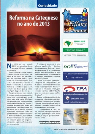 7março 2014 | Jornal Bernadette de Lourdes
Curiosidade
N
o início do ano passado
(2013), nós catequistas demos
um passo diferente e ousado
na catequese.
Começamos a ensinar nossos
catequisando a perscrutar a pa-
lavra. A perscruta da palavra é
feita da seguinte forma: a par-
tir de um versículo bíblico, bus-
cam-se as leituras paralelas ao
mesmo versículo e estudamos
melhor o sentido da passagem,
costuma-se dizer que “passea-
mos” pela Sagrada Escritura.
Ao apresentar esse novo método
de catequese aos nossos catequistas,
houve certa resistência, pois pensá-
vamos que seria muito difícil para
eles aprenderem e também porque
muitos catequizando não tinham a
bíblia de Jerusalém, pois é nela que
encontramos a leitura paralela, po-
rém assim que o método foi sendo
implantado percebemos neles um
grande interesse por saber mais; (não
só de mexer na bíblia, mas também
de conhecimento) e nos catequistas
um renovado gosto em preparar a
catequese e separar as leituras a se-
rem perscrutadas.
Reforma na Catequese
no ano de 2013
A catequese apresenta o tema
referente aquele mês: 1º domingo
do mês catequese do tema, 2º acon-
tece a perscruta, 3º os catequisando
falam o que sentiram com o tema
apresentado e com as paralelas e no
4º domingo encerramos o tema ce-
lebrando a palavra.
Assim ficou mais agradável a
catequese, os catequisando à luz
da palavra podem se abrir mais co-
nosco, suas experiências de vida de
hoje, são as nossas de ontem, pois
como diz o profeta Is 55,11 “Sua Pa-
lavra não volta sem causar o efeito
desejado”.
Quanto a nós catequistas, tenho
certeza que estamos aprendendo e
adquirindo conhecimento com eles,
a resolver nossos problemas à luz da
palavra, e a ajuda-los em suas dificul-
dades na medida do possível.
	 Agradecemos à Deus, por
nos ter dado essa oportunidade de
ter uma aproximação ainda maior
com Ele, e aos pais que confiaram à
nós essa tarefa.
Coordenadores:MaurilioTorolho,
AntôniaTorolhoeClaudiaRocha.
PADARIA BRASIL
A Tradição e a Confiança
a seu Serviço
VAMOS AJUDAR A CONSTRUIR
NOSSA NOVA PARÓQUIA
Av. do Oratório, 4685 - Vila Industrial - 03221-200 - São Paulo - SP
Fones: 11 2703-4005 | 2719-2330 | www.padariabrasil.com.br
7março 2014 | Jornal Bernadette de Lourdes
 