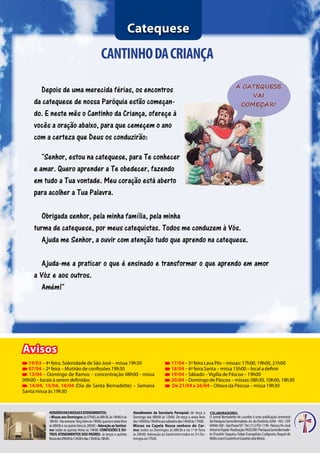 8 Jornal Bernadette de Lourdes | março 2014
HoráriodasMissaseAtendimentos:
• Missas aos Domingos: às07h00,às08h30,às10h00eàs
18h30.•Nasemana:Terçafeiraàs19h00,quartaesextafeira
às 08h00 e na quinta feira às 20h00. • Adoração ao Santissi-
mo: todas as quintas feiras às 19h00. Confissões e ou-
tros atendimentos dos Padres: às terças e quintas
feirasdas09h00às12h00edas15h00às18h00.
CANTINHODACRIANÇA
Catequese
Avisos
Atendimento da Secretaria Paroquial: de terça a
Domingo das 08h00 às 12h00. De terça a sexta feira
das14h00às19h00eaossábadosdas14h00às17H00.
Missas na Capela Nossa senhora do Car-
mo: todos os Domingos às 08h30 e na 1ª 6ª feira
às 20h00. Adoração ao Santíssimo todos os 2ºs Do-
mingosàs17h00.
Colaboradores:
Depois de uma merecida férias, os encontros
da catequese de nossa Paróquia estão começan-
do. E neste mês o Cantinho da Criança, ofereçe à
vocês a oração abaixo, para que cemeçem o ano
com a certeza que Deus os conduzirão:
"Senhor, estou na catequese, para Te conhecer
e amar. Quero aprender a Te obedecer, fazendo
em tudo a Tua vontade. Meu coração está aberto
para acolher a Tua Palavra.
Obrigada senhor, pela minha família, pela minha
turma de catequese, por meus catequistas. Todos me conduzem à Vós.
Ajuda me Senhor, a ouvir com atenção tudo que aprendo na catequese.
Ajuda-me a praticar o que é ensinado e transformar o que aprendo em amor
a Vóz e aos outros.
Amém!"
19/03 – 4ª feira, Solenidade de São José – missa 19h30
07/04 – 2ª feira – Mutirão de confissões 19h30
13/04 – Domingo de Ramos – concentração 08h00 - missa
09h00 – locais à serem definidos
14/04, 15/04, 16/04 (Dia de Santa Bernadette) – Semana
Santa missa às 19h30
17/04 – 5ª feira Lava Pés – missas: 17h00, 19h00, 21h00
18/04 – 6ª feira Santa – missa 15h00 – local a definir
19/04 – Sábado –Vigília de Páscoa – 19h00
20/04 – Domingo de Páscoa – missas: 08h30, 10h00, 18h30
De 21/04 a 26/04 – Oitava da Páscoa – missa 19h30
O Jornal Bernadette de Lourdes é uma publicação semestral
daParóquiaSantaBernadete.Av.doOratório,4246–IVG-CEP
04046-500–SãoPaulo/SP-Tel:(11)2702-1194-Pároco:Pe.José
AntonioTejada-Realização:PASCOM/ParóquiaSantaBernade-
te (Franklin Siqueira, Felipe Evangelista Cudignoto, Raquel de
Mello,IvaniCoutinhoeGrazielaLeiteMota).
 