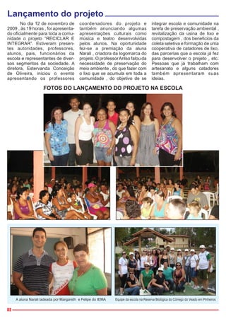 Lançamento do projeto
       No dia 12 de novembro de           coordenadores do projeto e                  integrar escola e comunidade na
2009 , às 19 horas , foi apresenta-       também anunciando algumas                   tarefa de preservação ambiental ,
do oficialmente para toda a comu-         apresentações culturais como                revitalização da usina de lixo e
nidade o projeto “RECICLAR E              música e teatro desenvolvidas               compostagem , dos beneficios da
INTEGRAR”. Estiveram presen-              pelos alunos. Na oportunidade               coleta seletiva e formação de uma
tes autoridades, professores,             fez-se a premiação da aluna                 cooperativa de catadores de lixo,
alunos, pais, funcionários da             Narali , criadora da logomarca do           das parcerias que a escola já fez
escola e representantes de diver-         projeto. O professor Arilso falou da        para desenvolver o projeto , etc.
sos segmentos da sociedade. A             necessidade de preservação do               Pessoas que já trabalham com
diretora, Estervanda Conceição            meio ambiente , do que fazer com            artesanato e alguns catadores
de Oliveira, iniciou o evento             o lixo que se acumula em toda a             também apresentaram suas
apresentando os professores               comunidade , do objetivo de se              ideias.

                     FOTOS DO LANÇAMENTO DO PROJETO NA ESCOLA




     A aluna Narali ladeada por Margareth e Felipe do IEMA   Equipe da escola na Reserva Biológica do Córrego do Veado em Pinheiros

02
 