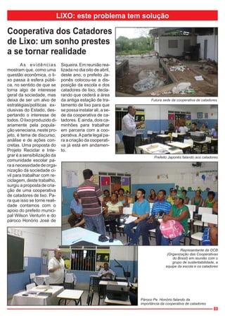 LIXO: este problema tem solução

Cooperativa dos Catadores
de Lixo: um sonho prestes
a se tornar realidade
       As evidências          Siqueira. Em reunião rea-
mostram que, como uma         lizada no dia oito de abril,
questão econômica, o li-      deste ano, o prefeito Ja-
xo passa à esfera públi-      ponês colocou-se a dis-
ca, no sentido de que se      posição da escola e dos
torna algo de interesse       catadores de lixo, decla-
geral da sociedade, mas       rando que cederá a área
deixa de ser um alvo de       da antiga estação de tra-            Futura sede da cooperativa de catadores
estratégias/políticas ex-     tamento de lixo para que
clusivas do Estado, des-      se possa instalar ali, a se-
pertando o interesse de       de da cooperativa de ca-
todos. O lixo produzido di-   tadores. E ainda, dois ca-
ariamente pela popula-        minhões para trabalhar
ção veneciana, neste pro-     em parceria com a coo-
jeto, é tema de discurso,     perativa. A parte legal pa-
análise e de ações con-       ra a criação da cooperati-
cretas. Uma proposta do       va já está em andamen-
Projeto Reciclar e Inte-      to.
grar é a sensibilização da                                           Prefeito Japonês falando aos catadores
comunidade escolar pa-
ra a necessidade de orga-
nização da sociedade ci-
vil para trabalhar com re-
ciclagem, deste trabalho,
surgiu a proposta de cria-
ção de uma cooperativa
de catadores de lixo. Pa-
ra que isso se torne reali-
dade contamos com o
apoio do prefeito munici-
pal Wilson Venturin e do
pároco Honório José de




                                                                                     Representante da OCB
                                                                             (Organização das Cooperativas
                                                                                do Brasil) em reunião com o
                                                                                grupo de sustentabilidade, a
                                                                            equipe da escola e os catadores




                                                             Pároco Pe. Honório falando da
                                                             importância da cooperativa de catadores
                                                                                                         03
 