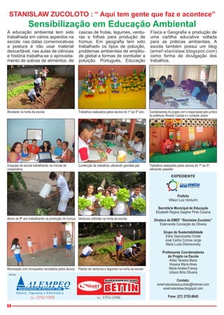 STANISLAW ZUCOLOTO : “ Aqui tem gente que faz e acontece”
               Sensibilização em Educação Ambiental
A educação ambiental tem sido                      cascas de frutas, legumes, verdu-                   Física e Geografia a produção de
trabalhada em vários aspectos na                   ras e folhas para produção de                       uma cartilha educativa voltada
escola: nas datas comemorativas                    húmus. Em geografia tem sido                        para as práticas ambientais. A
a postura é não usar material                      trabalhado os tipos de poluição,                    escola também possui um blog
descartável, nas aulas de ciências                 problemas ambientais de amplitu-                    (emef-stanislaw.blogspot.com)
e história trabalha-se o aproveita-                de global e formas de combater a                    como forma de divulgação dos
mento de sobras de alimentos, de                   poluição. Português, Educação                       trabalhos.




Atividade na horta da escola                       Trabalhos realizados pelos alunos do 1º ao 5º ano   Coordenadores do projeto com o responsável pelo jurídico
                                                                                                       da prefeitura, Ricardo Camata e o contador Joison




A equipe da escola trabalhando na minuta da        Confecção de trabalhos utilizando garrafas pet      Trabalhos realizados pelos alunos do 1º ao 5º,
cooperativa                                                                                            utilizando papelão
                                                                                                                         EXPEDIENTE




                                                                                                                             Prefeito
                                                                                                                       Wilson Luiz Venturim

                                                                                                             Secretária Municipal de Educação
                                                                                                            Elizabeth Regina Gaigher Pinto Cezana
Aluno do 8º ano trabalhando na produção de húmus Verduras colhidas na horta da escola                      Diretora da EMEF “Stanislaw Zucoloto”
                                                                                                               Estervanda Conceição de Oliveira

                                                                                                                  Grupo de Sustentabilidade
                                                                                                                   Edna Vasconcelos Chisté
                                                                                                                   José Carlos Correia Jorge
                                                                                                                   Maria Luzia Dobrosvosky

                                                                                                                 Professores Coordenadores
                                                                                                                    do Projeto na Escola
                                                                                                                     Arilso Teixeira Maria
                                                                                                                     Hosana Maria Alves
Recreação com brinquedos reciclados pelos alunos   Plantio de verduras e legumes na horta da escola                  Maria Amélia França
                                                                                                                     Udison Brito Oliveira
 APOIO:

                                                                                                                           Contato:
                                                                                                             emef-stanislawzucoloto@hotmail.com
                                                                                                                emef-stanislaw.blogspot.com
      Móveis, Papelaria e Informática
                 Tel.:   3752-1592                               Tel.:   3752-2486                                    Fone: (27) 3752-9045

04
 