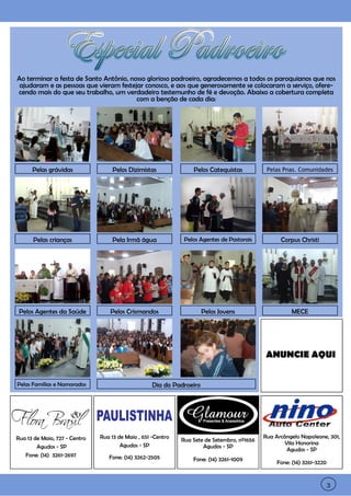 3




    Ao terminar a festa de Santo Antônio, nosso glorioso padroeiro, agradecemos a todos os paroquianos que nos
     ajudaram e as pessoas que vieram festejar conosco, e aos que generosamente se colocaram a serviço, ofere-
    cendo mais do que seu trabalho, um verdadeiro testemunho de fé e devoção. Abaixo a cobertura completa
                                            com a benção de cada dia:




          Pelas grávidas                Pelos Dizimistas              Pelos Catequistas           Pelas Pnas. Comunidades




          Pelas crianças                Pela Irmã água             Pelos Agentes de Pastorais          Corpus Christi




     Pelos Agentes da Saúde            Pelos Crismandos                    Pelos Jovens                    MECE




                                                                                                 ANUNCIE AQUI


    Pelas Famílias e Namorados                          Dia do Padroeiro




    Rua 13 de Maio, 727 - Centro   Rua 13 de Maio , 651 -Centro                                  Rua Arcângelo Napoleone, 301,
                                                                  Rua Sete de Setembro, nº1656
                                           Agudos - SP                                                   Vila Honorina
            Agudos - SP                                                   Agudos - SP
                                                                                                          Agudos - SP
       Fone: (14) 3261-2697           Fone: (14) 3262-2505            Fone: (14) 3261-1009
                                                                                                      Fone: (14) 3261-3220



3                                                                                                                            3
 