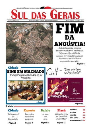 FIM
Ano II - 76ªEdição       Machado, Minas Gerais, 27 de Janeiro de 2012           Fechamento às 00H07, 27/01




                                                                  DA
                                                               ANGÚSTIA!
                                                                    Abobrinha resolve problema
                                                                  histórico nos bairros Jardim das
                                                                      Oliveiras e Novo Milênio,
                                                                  causado por irregularidades em
                                                                     loteamento construído por
                                                                       empresário e vereador.
                                                                                                 Página 4

Cidade
                                                                          “Que venham
SINE EM MACHADO                                                           os Festivais!”
   Inauguração será no dia 03 de
            fevereiro.




                                    Página 4
                                                                                            Página 10



Cidade               Esporte               Balaio                   Flash             EDITORIAL	         02	
                                                                                      PITACOS            02	
Pré-carnaval         Recreativo              50 anos            4 Patas participa     OPINIÃAO           03	
     em              monta time                sem               do “Crueldade
                                                                                      FICA A DICA        10	
Douradinho.          para 2012                trem                Nunca Mais”
                                                                                      BLOGANDO IDEIAS 10

 Página 6            Página 9              Página 11                Página 12
 