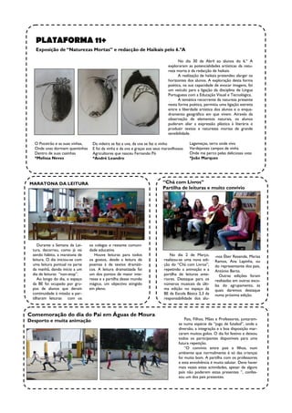 PLATAFORMA 11+
   Exposição de “Naturezas Mortas” e redacção de Haikais pelo 6.ºA

                                                                                      No dia 30 de Abril ao alunos do 6.º A
                                                                                exploraram as potencialidades artísticas da natu-
                                                                                reza morta e da redacção de haikais.
                                                                                      A realização de haikais pretendeu alargar os
                                                                                horizontes dos alunos. A exploração desta forma
                                                                                poética, na sua capacidade de evocar imagens, foi
                                                                                um veículo para a ligação da disciplina de Língua
                                                                                Portuguesa com a Educação Visual e Tecnológica.
                                                                                      A temática recorrente da natureza presente
                                                                                nesta forma poética, permitiu uma ligação estreita
                                                                                entre a liberdade artística dos alunos e o enqua-
                                                                                dramento geográfico em que vivem. Através da
                                                                                observação de elementos naturais, os alunos
                                                                                puderam aliar a expressão plástica à literária e
                                                                                produzir textos e naturezas mortas de grande
                                                                                sensibilidade.

   O Poceirão e as suas vinhas,    Da videira se faz a uva, da uva se faz o vinho           Lagameças, terra onde vivo
   Onde uvas dormem quentinhas     E foi da vinha e da uva e graças aos seus maravilhosos   Verdejantes campos de vinha
   Dentro de suas casinhas         Agricultores que nasceu Fernando Pó                      Onde me perco pelas deliciosas uvas
   *Melissa Neves                  *André Leandro                                           *João Marques




MARATONA DA LEITURA                                                         “Chá com Livros”
                                                                            Partilha de leituras e muito convívio




     Durante a Semana da Lei-     os colegas e restante comuni-
  tura, decorreu, como já vai     dade educativa
  sendo hábito, a maratona de        Houve leituras para todos                  No dia 2 de Março,         -nos Éber Resende, Marisa
  leitura. O dia iniciou-se com   os gostos, desde a leitura de              realizou-se uma nova edi-     Ramos, Ana Lapinha, ou
  uma leitura pontual na parte    poemas à de textos dramáti-                ção do “Chá com Livros”,      do representante dos pais,
  da manhã, dando início a um     cos. A leitura dramatizada foi             repetindo a animação e a      António Berto.
  dia de leituras “non-stop”.     um dos pontos de maior inte-               partilha de leituras ante-       Outras edições foram
     Ao longo do dia, o espaço    resse e a partilha desse mundo             riores. Destaque para os      realizadas em outras esco-
  da BE foi ocupado por gru-      mágico, um objectivo atingido              números musicais da últi-     las do agrupamento, às
  pos de alunos que deram         em pleno.                                  ma edição no espaço da        quais daremos destaque
  continuidade à missão e par-                                               BE da Escola Básica 2,3 da    numa próxima edição.
  tilharam leituras com os                                                   responsabilidade dos alu-



Comemoração do dia do Pai em Águas de Moura
Desporto e muita animação                                                                 Pais, Filhos, Mães e Professores, juntaram-
                                                                                      se numa espécie de “jogo de futebol”, onde a
                                                                                      diversão, a integração e a boa disposição mar-
                                                                                      caram muitos golos. O dia foi festivo e deixou
                                                                                      todos os participantes disponíveis para uma
                                                                                      futura repetição.
                                                                                          “O convívio entre pais e filhos, num
                                                                                      ambiente que normalmente é só das crianças
                                                                                      foi muito bom. A partilha com os professores
                                                                                      e esta envolvência é muito salutar. Deve haver
                                                                                      mais vezes estas actividades, apesar de alguns
                                                                                      pais não poderem estas presentes ”, confes-
                                                                                      sou um dos pais presentes.
 