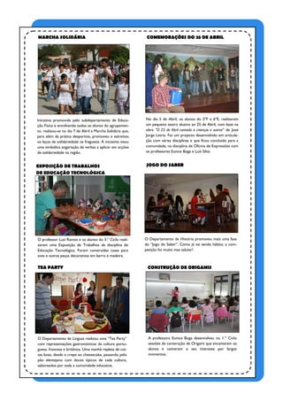 MARCHA SOLIDÁRIA                                              COMEMORAÇÕES DO 25 DE ABRIL




Iniciativa promovida pelo subdepartamento de Educa-          No dia 5 de Abril, os alunos do 5ºF e 6ºE, realizaram
ção Física e envolvendo todos os alunos do agrupamen-        um pequeno teatro alusivo ao 25 de Abril, com base na
to, realizou-se no dia 7 de Abril a Marcha Solidária que,    obra "O 25 de Abril contado a crianças e outros" de José
para além da prática desportiva, promoveu e estreitou        Jorge Letria. Foi um projecto desenvolvido em articula-
os laços de solidariedade na freguesia. A iniciativa visou   ção com várias disciplinas e que ficou concluído para a
uma simbólica angariação de verbas a aplicar em acções       comunidade, na disciplina de Oficina de Expressões com
de solidariedade na região.                                  os professores Eunice Boga e Luís Silva.


EXPOSIÇÃO DE TRABALHOS                                       JOGO DO SABER
DE EDUCAÇÃO TECNOLÓGICA




O professor Luís Ramos e os alunos do 3.º Ciclo reali-       O Departamento de História promoveu mais uma fase
zaram uma Exposição de Trabalhos da disciplina de            do “Jogo do Saber”. Como já vai sendo hábito, a com-
Educação Tecnológica. Foram construídas casas para           petição foi muito mas salutar!
aves e outras peças decorativas em barro e madeira.

TEA PARTY                                                     CONSTRUÇÃO DE ORIGAMIS




O Departamento de Línguas realizou uma “Tea Party”            A professora Eunice Boga desenvolveu no 1.º Ciclo
com representações gastronómicas da cultura portu-            sessões de construção de Origami que encantaram os
guesa, francesa e britânica. Uma manhã repleta de coi-        alunos e cativaram o seu interesse por largos
sas boas, desde o crepe ao cheesecake, passando pelo          momentos.
pão alentejano com doces típicos de cada cultura,
saboreados por toda a comunidade educativa.
 