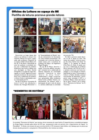 Oficina da Leitura no espaço da BE
Partilha de leituras promove grandes leitores




    Decorreram ao longo destes dois        da “Sustentabilidade do Planeta” atra-    da turma do 7.ºB.
  meses as já habituais e sempre inte-     vés do visionamento do documentá-             Em Abril, a primeira sessão decor-
  ressantes Oficinas de Leitura, organi-   rio “Uma verdade inconveniente”. Em       reu no dia 4, alusiva ao tema “No
  zadas pela professora Margarida Sá,      articulação com a área das ciências, a    tempo dos castelos”. Leram-se excer-
  no espaço da BE da Escola Básica 2,3.    sessão contou com o contributo do         tos das obras “Senhor dos Anéis” de
  No dia 14 de Março, subordinada ao       professor Rui Rego e do Engenheiro        Tolkien e “O segredo de Afonso
  tema da Lusofonia, a actividade con-     Miguel Morgado.                           III”de Maria A. Costa. A sessão con-
  tou com a colaboração do professor         No dia 28 de Março, decorreu a          tou com a colaboração do professor
  Aníbal Serra que iniciou o debate com    sessão “Livros que definem uma gera-      Marco Antunes e do 9.ºB. Já no dia 7,
  uma abordagem ao Novo Acordo             ção” contando com a colaboração de        a temática centrou-se nas novas tec-
  Ortográfico e ao papel da Língua Por-    diversos elementos da comunidade          nologias e a sua evolução na história.
  tuguesa no mundo. Seguiram-se apre-      educativa. Trataram-se as obras           Subordinada ao tema “Comunicação e
  sentações de leituras de autores lusó-   “Diário de Anne Frank”,                   Cultura vs Redes: Estradas romanas/
  fonos com a colaboração da professo-     “Mulherzinhas” e “Fugas”, as duas últi-   auto-estradas da informação”, partici-
  ra Kâmia Cunha e a participação aten-    mas apresentadas pelas professoras        param nesta actividade o 8.ºA e o
  ta e interessada do 6.ºC.                Kâmia Cunha e Helena Teixeira, res-       professor Albano, tendo sido discuti-
    No dia 21 de Março, na presença da     pectivamente. De destacar ainda a         das as obras “Cultura” de D. Schwa-
  turma C do 8.º ano, abordou-se a         participação de pais e avós de alunos     nitz e “Memórias de Adriano” de M.
  temática das “Energias Renováveis” e     e a estreita colaboração na actividade    Yourcenar.



 “MOMENTOS DE HISTÓRIA”




A actividade “Momentos de História” que retratou vários momentos da nossa história. À esquerda temos a sociedade portuguesa
do Antigo Regime retratada pelos alunos do 8.ºD que apresentaram ainda, em parceria com o departamento de Línguas, “La
Marseillaise”. À direita, uma amostra do que as turmas do 6.E e 5.ºD retrataram neste âmbito, com destaque para os povos que
durante séculos povoaram e conquistaram a Península Ibérica, dos romanos aos árabes.
 