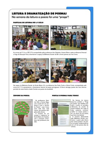 LEITURA E DRAMATIZAÇÃO DE POEMAS
Na semana da leitura a poesia foi uma “praga”!
 PARTILHA DE LEITURAS NO 1.º CICLO




 As turmas do 9.º A e o CEF 3.ºA, acompanhadas pelas professoras Ana Galamba e Susana Palma e pelos professores Emanuel
 e Hugo de Educação Física, dinamizaram o espaço da Biblioteca Escolar da EB1 e leram poemas aos mais novos.




 No espaço da Biblioteca Escolar da Escola Básica 2,3, as professoras Ana Paula Cunha e Kâmia Cunha, acompanhadas pela
 turma do 5.º A, apresentaram e dinamizaram leituras de poetas portugueses. A leitura abrangeu poetas dos mais diversos
 períodos da nossa história, desde Camões aos poetas da actualidade.



 ÁRVORE DA POESIA                                              POETAS E POEMAS PARA TODOS!

                                     As professoras Noé-                                         Na Semana da Leitura
                                  mia Silva e Eunice Boga,                                    decorreu também a “Praga
                                  com a ajuda do 5.º E, aju-                                  de poesia” que espalhou por
                                  daram a criar a “Árvore                                     toda a escola as principais
                                  da Poesia”, cujos frutos                                    referencias do mundo da
                                  eram nada mais, nada                                        poesia lusófona. Por todas as
                                  menos, que poemas redi-                                     salas, pudemos conhecer
                                  gidos pelos alunos.                                         melhor os nossos poetas e
                                     A iniciativa foi um                                      ler um pouco da sua poesia
                                  sucesso e repetiu-se na                                     que ficou imortalizada.
                                  Escola Básica de Cajados,                                      A iniciativa desenvolvida
                                  com o precioso contri-                                      pela Biblioteca Escolar pro-
                                  buto das professoras das                                    moveu o gosto pela leitura
                                  AEC.                                                        dos nossos poetas e da poe-
                                                                                              sia em geral, evidenciando-se
                                                                                              com um dos pontos altos da
                                                                                              semana.
 