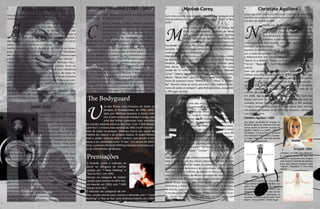 1 3 4
Céline Dion
Céline Dion possui uma das vozes considerada “tecnica-
mente perfeita” mais marcante do mundo
ona de uma das vozes mais poderosas do
cenário musical, Céline Dion, uma cantora
canadense que se imortalizou com “My He-
art Go On”, do premiado Titanic, nasceu em
30 de março de 1968. Com um vocal tecni-
camente perfeito, Céline surge na década de 1980 e lança
alguns álbuns em francês, sua língua, mas é nos anos 90
com seu álbum “Unision” que se destaca como uma gran-
de artista pop na América do Norte e no mundo. Céline
Dion possui um leque de grandes canções que marcaram
sua carreira, entre elas estão “The Power of Love”, “It’s All
Coming Back to Me Now”, “Unison”, “To Love You More”
e “Immortality”.
Além de ser uma das artistas canadenses mais bem suce-
dida e dona de um dos álbuns interpretados em francês
mais bem vendidos de todos os tempos, o D’eux, Céline
é a única artista feminina a ter dois singles que já vende-
ram mais de três milhões de cópias no Reino Unido. Com
mais de 175 milhões de álbuns vendidos em todo o mun-
do, Céline Dion foi presenteada com o Diamond Award no
World Music Awards, em 2004, sendo considerada pela
cerimônia a maior artista feminina de todos os tempos.
De acordo com a Sony Music Entertainment, Céline Dion
já vendeu mais de 180 milhões de álbuns em todo o mun-
do, sendo uma das artistas que mais vendeu discos em
todos os tempos.
D
Mariah Carey
Com uma carreira bem sucedida, Mariah Carey acomula uma
série de prêmios e sucessos como “Without You”, “Hero” e “But-
terfly”
ariah Carey nasceu em 27 de março de
1970, em Huntingtom, próximo de Nova
York. Cresceu ao lado de sua mãe, Patricia
Hickey, cantora de ópera e professora de
canto, que fez com que ela trabalhasse sua
voz desde muito cedo. No colégio escreveu suas primeiras
canções. Decidiu se mudar ainda jovem, para Manhattan,
onde fazia pequenos trabalhos.
Mariah Carey estrelou no mundo da música como corista
de Brenda K. Starr, que, em 1989, a apresenta a Tommy
Mottola, diretor da Sony Music, e assina contrato para
dois discos. Sua carreira deslancha em 1990 com uma
venda de 17 milhões de exemplares do disco “Mariah
Carey”. Depois, ela lança “Emotions”. Mas foi seu quarto
álbum, “Music Box”, que lhe rendeu fama internacional.
Dona de sucessos como “Without You”, “Hero” e “Butter-
fly”, Mariah Carey se torna uma dos “cem melhores can-
tores de todos os tempos”, pela Rolling Stones, ocupando
o 79º lugar da lista.
M
Whitney Houston (1963 - 2011)
Considerada “a voz”, Whitney Houston é uma das celibridades
mais famosas de todos os tempos
antora, modelo e atriz, Whitney Houston,
uma das vozes mais poderosas e marcantes
da história da música, começa sua carreira
em um coral gospel, ainda pequena. Aos 18
anos Whitney foi contratada pela editora
Arista Records, com quem produziu o álbum, “Whitney
Houston” com “Saving All My Love For You”, conquistando
um Prêmio Grammy. Seu segundo álbum, “Whitney”, foi
o primeiro álbum de uma mulher a entrar para o número
um das paradas de sucesso. Os seus primeiros quatro sin-
gles atingiram o topo das listas, em primeiro lugar. “I Wan-
na Dance With Somebody” também alcançou o primeiro
lugar no Reino Unido, afastando a impressão de que Whi-
tney Houston era uma artista de uma só balada.
O maior êxito da sua carreira foi com “I Will Always Love
You”. O single manteve-se 10 semanas no topo das para-
das do Reino Unido e o álbum da trilha sonora do filme,
“Bodyguard”, de 1992, vendeu mais de 37 milhões de có-
pias. Dentre seus sucessos marcantes estão “I Have No-
thing”, “Queen Of The Night” e “One Moment In Time”.
C
The Bodyguard
m dos filmes mais famosos de todos os
tempos, O Guarda-Costa, de 1992, estre-
lado por Whitney Houston e Kevin Cost-
ner, é sem sombra de dúvidas o longa com
uma das trilhas sononoras mais vendidas
do mundo, estando entre as dez mais. Com “I Will Always
Love You”, a música mais vendida de 1992 e a 6º mais ven-
dida de todos os tempos, Whitney marca seu nome da
história do cinema e da própria música. O single mostra
todo o poder vocal da atriz e cantora, que devido a isto
passa a ser conhecida como “A Voz”. Um record de bilhe-
teria, o primeiro filme de Whitney Houston arrecadou cer-
ca de 150 milhões de dólares.
U
O Guarda- Costa é indicado ao
Oscar na categoria de melhor
canção, por “I Have Nothing” e
“Run to You”, em 1993.
Venceu na categoria de melhor
canção para cinema no MTV Mo-
vie Awards, em 1993, com “I Will
Always Love You”.
É indicado nas categorias de me-
lhor canção escrita para cinema e televisão com “I Have
Nothing” e “Run to You” pelo Grammy Awards, em 1994.
Premiações
Aretha Franklin
retha Franklin foi nomeada pela Revista
Rolling Stones uma das cem vozes mais in-
fluentes de todos os tempos. Não é por
acaso que a “rainha do soul” encabeça a
lista que tem entre elas Whitney Houston,
Mariah Carrey, Janis Joplin, Freddie Mercury entre outras
tantas vozes que marcaram o milênio.
Aretha nasceu no dia 25 de março de 1942 e se consa-
grou no cenário musical com clássicos como “(YouMake
Me FeelLike) A Natural Woman,” “Respect,” “I NeverLoved
a Man (The Way I Love You),” “Think,” e “Chain ofFools”.
Influenciou várias personalidades como Whitney Hous-
ton, Alicia Keys, Aaron Neville e Annie Lennox. Dona de
uma voz potente, porém suave, Aretha é uma referência
do Soul. Muitos tentaram chegar ao status de ícone da
música, mas bem poucos mereceram esse título e Aretha
sem dúvida é uma desses poucos artistas. Tornou-se a pri-
meira mulher a fazer parte do “Rock &Roll Hall of Fame”
em três de janeiro de 1987.
Expressando tudo o que sente como em “Respect”, Are-
tha é o motivo das mulheres quererem cantar, porque
alem de técnica, ela tem uma força inabalável.
Uma das vozes mais influentes, “Rainha do Soul” marca o cená-
rio musical com clássicos como “Respect” e “Think”
A
Joan Jett
Uma precursora de bandas de rock feminina, Joan Jett se
consolidou como uma das maiores guitarristas do mundo
U
ma das figuras femininas mais importantes
da história do rock, Joan Jett iniciou sua
carreira no “The Runaways”, a primeira
banda de rock composta apenas por ga-
rotas. As Runaways estouraram no mundo
inteiro com os clássico “Cherry Bomb”,”Queens of Noise”
e “Born tobe Bad”; mas a banda não durou muito após
a saída da vocalista Cherie Currie, que se envolveu com
álcool e drogas.
Após Runaways ter acabado oficialmente em 1978, Joan
Jett, nome artístico de Joan Marie Larkin, iniciou sua car-
reira solo e se tornou mundialmente conhecida pelo clás-
sico “I Love Rock n’ Roll”, que ficou no 1º lugar da Billbo-
ard de 30 de março até 1 de maio de 1982, e também por
outras músicas famosas como “Crimson and Clover”, “Bad
Reputation” e “Do You Wanna Touch Me”.
Em 2010 estrelou nos cinemas o filme “The Runaways”,
que conta a história da origem da banda e o começo da
ascensão de Joan Jett no cenário do rock mundial com “I
Love Rock n’ Roll”, que é considerado pela Billboard a 28ª
maior música de todos os tempos. Ela também foi nomea-
da pela Rolling Stone a 87ª melhor guitarrista de todos os
tempos, além dela, Joni Mitchell é a única mulher na lista.
Christina Aguilera
Umas das mais jovens e promissoras cantoras da atualidade,
Aguilera une potência vocal, beleza e um leque de estilos musi-
cais que vão do Pop ao R&B
ascida em 18 de dezembro de 1980, em
Nova York, a cantora, compositora, produ-
tora e atriz, Christina Aguilera foi ganha-
dora de quatro prêmios Grammy, um Latin
Grammy e indicada ao Globo de Ouro. Foi
contratada pela RCA records, em 1999, após cantar “Re-
flection”, do filme Mulan.
Aguilera já vendeu mais de 55 milhões de álbuns e alcan-
çou o topo das paradas mundiais diversas vezes, incluindo
a Billboard Hot 100. Dentre seus maiores sucessos estão
“Genie In a Bottle”, “Come on Over (All I Want Is You)”,
“Dirrty”, “Beautiful”, “Ain’t No Other Man”, “Fighter” e
outros.
Com seu primeiro álbum “Christina Aguilera”, de 1999,
obteve uma alta receptividade e se tornou sucesso ime-
diato vendendo mais de 18 milhões de cópias, rendo-lhe
vários prêmios, incluindo o Grammy de artista revelação –
desbancando Britney Spears. Seu quarto álbum, Stripped,
o mais conceituado de sua carreira, vendeu mais de 15
milhões de cópias.
Em 2008, Aguilera foi incorporada na lista dos “cem me-
lhores cantores de todos os tempos”, realizada pela re-
nomada revista Rolling Stone, ocupando a 58ª posição,
sendo a cantora mais jovem a entrar nessa lista. Sua voz
tão poderosa quanto à de Whitney Houston, tornou-se
sua maior marca.
N
Christina Aguilera - 1999
Seu álbum de estréia foi lançado no
dia 24 de agosto de 1999 nos EUA, que
incluiu dentre os grandes sucessos de
Aguilera “Genie in a Bottle”, “What a
Girl Wants”, “I Turn to You”, e “Come On
Over Baby (All I Want Is You)”. O primei-
ro single chegou ao topo das paradas
de sucessos rapidamente.
Stripped - 2002
Livrando-a do estilo pop adolescen-
te, Stripped mostra um pop mais
maduro e representa uma imagem
mais sensual e atrevida de Aguilera.
Entre seus maiores sucessos estão
“Fighter”, “Beautiful” e “The Voice
Within”.
>
>
Lotus - 2012
Sugerindo um recomeço, Lotus é o sé-
timo e último trabalho de Aguilera, que
após o fracasso comercial de “Bionic”,
sua entrada no “The Voice USA” e um
divorcio, o produziu com base nas ex-
periências desta fase conturbada de
sua vida. Entre os sucessos estão “Your
Body” e “Army of Me” e “Blank Page”.
>
 