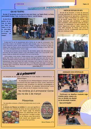 Página 10T R E I X O
IDA AO TEATRO
No dia 17 de janeiro, as turmas do nono ano foram ao Teatro Rivoli, no Porto,
para assistir à peça “Auto da Barca do Inferno”, de Gil Vicente.
ANIMAÇÃO DOS INTERVALOS
Continuam os desafios musicais orga-
nizados pelos nossos alu-
nos no âmbito da discipli-
na de educação musical.
Que animação!
No dia 23 de
janeiro, as tur-
mas do sexto
ano foram ao
Teatro, no Por-
to, para assis-
tir à peça “A
Aventura de
Ulisses”.
A peça que fui ver foi apresentada sob a forma de um jogo de computador. Este
tinha sido criado e era também orientado pelos deuses, que, no final da Guerra de
Troia, resolveram lançar novos obstáculos a Ulisses. O objetivo principal do jogo era
Ulisses voltar par Ítaca, onde se encontrava a sua mulher Penélope e o seu filho Telé-
maco. Se o conseguisse fazer, vencia o jogo.
Ao longo das aventuras que os deuses lhe vão dando, apesar das dificuldades que
encontra, ele não desiste, porque o que mais deseja é estar com a sua família. Ultra-
passou todos os obstáculos e já podia ir ter com a sua família.
Como passou muito tempo, Ulisses pensou que a sua esposa tivesse deixado de
gostar dele. Então, vestiu-se com uma capa de mendigo toda suja, para não ser reco-
nhecido. Penélope andava preocupada, porque tinha de escolher novo marido. Triste e
desesperada, disse que ficaria com quem acertasse com a flecha no centro do alvo,
como só Ulisses conseguia. Nenhum acertou. O mendigo pediu para jogar e conseguiu.
Penélope logo o reconheceu. Muito feliz, abraçou-o e viveram felizes para sempre com
o seu filho Telémaco. Liana Vieira, 6º C
VISITA DE ESTUDO DO 8ºD
No dia 05 de fevereiro, a turma de percurso
curricular alternativo foi a uma visita de estudo à
Escola Profissional de Agricultura e Desenvolvi-
mento de Vagos. Começaram por visitar o inte-
rior da escola, depois viram os animais, uma
estufa, passaram pela serralharia e seguiram
para o picadeiro, onde andaram todos de cavalo,
inclusive os professores (a parte preferida de
todos). Seguiu-se o almoço: ratatui, sopa prima-
vera, bifes panadas de frango com arroz de
marisco e, por fim ,a sobremesa: bolo de choco-
late com creme por cima.
As estações do ano estão subdivididas em duas seções: a Astronómica e a
Meteorológica.
As estações do ano Meteorológicas começam sempre
no primeiro dia dos meses de março, junho, setembro e
dezembro para simplificar os cálculos climatológicos e
mantê-los uniformes. As estações Astronómicas come-
çam por volta do dia 21 desses mesmos meses.
Na Ucrânia já é primavera! Come-
çou no dia 1 de março!
Pêssankas
No calendário ortodoxo, a Páscoa na Ucrânia este ano é no dia
5 de abril.
O símbolo da Páscoa na Ucrânia é o ovo que significa a
vida. Existe uma tradição de pintar os ovos (pêssanka) que
tem origem pagã. As pessoas
fazem as pêssankas para dar
aos parentes e amigos na épo-
ca da Páscoa, para demonstrar
tudo aquilo que desejam para
os seus entes queridos.
Alona Chaban, 9º A
 