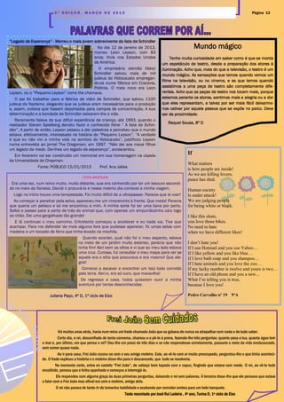 Mundo mágico
Tenho muita curiosidade em saber como é que se monta
um espetáculo de teatro, desde a preparação dos atores à
iluminação. Acho que, mais do que a televisão, o teatro é um
mundo mágico. As sensações que temos quando vemos um
filme na televisão, ou no cinema, e as que temos quando
assistimos a uma peça de teatro são completamente dife-
rentes. Acho que as peças de teatro nos tocam mais, porque
estamos perante os atores, sentimos mais a alegria ou a dor
que eles representam, e talvez por ser mais fácil deixarmo-
nos cativar por aquela pessoa que se expõe no palco. Deve
ser da proximidade.
“Legado de Esperança” - Morreu o mais jovem sobrevivente da lista de Schindler
No dia 12 de janeiro de 2013,
morreu Leon Leyson, com 83
anos. Vivia nos Estados Unidos
da América.
O empresário alemão Oskar
Schindler salvou mais de mil
judeus do Holocausto empregan-
do-os numa fábrica em Cracóvia,
Polónia. O mais novo era Leon
Leyson, ou o “Pequeno Leyson” como lhe chamava.
O pai foi trabalhar para a fábrica de vidro de Schindler, que salvou 1100
judeus do Nazismo, alegando que os judeus eram necessários para a produção
e, assim, evitava que fossem deportados para campos de concentração. A sua
determinação e a bondade de Schindler salvaram-lhe a vida.
Raramente falava da sua difícil experiência de criança, até 1993, quando o
realizador Steven Spielberg decidiu fazer o conhecido filme “ A lista de Schin-
dler”. A partir de então, Leyson passou a dar palestras e percebeu que o mundo
estava, efetivamente, interessado na história do “Pequeno Leyson”. “A verdade
é que eu não vivi a minha vida na sombra do Holocausto”, justificou Leyson
numa entrevista ao jornal The Oregonian, em 1997. “Não dei aos meus filhos
um legado de medo. Dei-lhes um legado de esperança”, acrescentou.
Em fevereiro vai ser construído um memorial em sua homenagem na capela
da Universidade de Chapman.
Fonte: PÚBLICO 15/01/2013 Prof. Ana Jalles
Página 134 ª E D I Ç Ã O , M A R Ç O D E 2 0 1 3
If
What matters
is how people are inside!
As we are killing lovers,
peace has died.
Human society
Is under attack!
We are judging people
for being white or black.
I like this skate,
you love those bikes.
No need to hate
when we have different likes!
I don’t hate you!
If I use Hotmail and you use Yahoo…
If I like yellow and you like blue…
If I love bath soap and you shampoo…
If I hate animals and you love the zoo…
If my lucky number is twelve and yours is two…
If I have an old phone and you a new...
What I’m telling you is true,
because I love you!
Pedro Carvalho nº 19 9ºA
Raquel Sousa, 8º D
Uma aventura
Era uma vez, num reino muito, muito distante, que era conhecido por ter um tesouro escondi-
do no meio da floresta. Decidi ir procurá-lo e nesse mesmo dia comecei a minha viagem.
Logo no início houve uma tempestade. Foi muito difícil de a ultrapassar. Parecia que ia voar!
Ao começar a penetrar pela selva, apareceu-me um rinoceronte à frente. Que medo! Parecia
que queria um petisco e só me encontrou a mim. A minha sorte foi ter uma liana por perto.
Saltei e passei para a parte de trás do animal que, com apenas um empurrãozinho caiu logo
ao chão. Dei uma gargalhada tão grande!
E lá continuei o meu caminho. Entretanto começou a anoitecer e eu nada via. Tive que
acampar. Para me defender de mais alguma fera que pudesse aparecer, fiz umas setas com
madeira e um bocado de ferro que tinha levado na mochila.
Quando acordei, qual não foi o meu espanto, estava
no meio de um jardim muito extenso, parecia que não
tinha fim! Abri bem os olhos e vi que ao meu lado estava
uma cruz. Curiosa, fui consultar o meu mapa para ver se
aquele era o sítio que procurava e era mesmo! Que ale-
gria!
Comecei a escavar e encontrei um baú todo corroído
pela terra. Abri-o, era só ouro, que maravilha!
De regresso a casa, todos quiseram ouvir a minha
aventura por terras desconhecidas.
Juliana Paço, 4º D, 1º ciclo de Eixo
Há muitos anos atrás, havia num reino um frade chamado João que se gabava de nunca se atrapalhar com nada e de tudo saber.
Certo dia, o rei, desconfiado de tanta conversa, chamou-o e pô-lo à prova, fazendo-lhe três perguntas: quanto pesa a lua, quanta água tem
o mar e, por último, em que pensa o rei? Deu-lhe um prazo de três dias e se não respondesse corretamente, passaria o resto da vida enclausurado,
sem comer quase nada.
Ao ir para casa, Frei João cruzou-se com o seu amigo moleiro. Este, ao vê-lo com ar muito preocupado, perguntou-lhe o que tinha aconteci-
do. O frade explicou a história e o moleiro disse-lhe para ir descansado, que tudo se resolveria.
No momento certo, entra no castelo “Frei João”, de cabeça bem tapada com o capuz, fingindo que estava com medo. O rei, ao vê-lo todo
encolhido, pensou que o tinha apanhado e começou a interrogá-lo.
Ele respondeu com alguma graça às duas primeiras perguntas, deixando o rei sem palavras. À terceira disse-lhe que ele pensava que estava
a falar com o Frei João mas afinal era com o moleiro, amigo dele.
O rei não parava de tanto rir de tamanha habilidade e acabando por convidar ambos para um belo banquete.
Texto recontado por José Rui Ladeira , 4º ano, Turma D, 1º ciclo de Eixo
 
