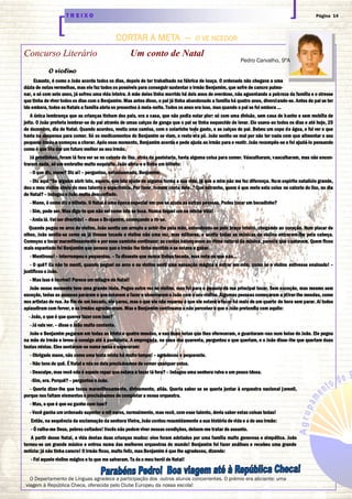 Página 14T R E I X O
CORTAR A META — O VE NCEDOR
Concurso Literário Um conto de Natal
O violino
Exausto, é como o João acorda todos os dias, depois de ter trabalhado na fábrica de louça. O ordenado não chegava a uma
dúzia de notas vermelhas, mas ele faz todos os possíveis para conseguir sustentar o irmão Benjamim, que sofre de cancro pulmo-
nar, e só com sete anos, já sofreu uma vida inteira. A mãe deles tinha morrido há dois anos de overdose, não aguentando a pobreza da família e o stresse
que tinha de viver todos os dias com o Benjamim. Mas antes disso, o pai já tinha abandonado a família há quatro anos, divorciando-se. Antes do pai se ter
ido embora, todos os Natais a família abria os presentes à meia-noite. Todos os anos era isso, mas quando o pai se foi embora …
A única lembrança que as crianças tinham dos pais, era a casa, que não podia estar pior: só com uma divisão, sem casa de banho e sem mobília de
jeito. O João preferia lembrar-se do pai através de umas calças de ganga que o pai se tinha esquecido de levar. Ele usava-as todos os dias e até hoje, 25
de dezembro, dia de Natal. Quando acordou, vestiu uma camisa, com o colarinho todo gasto, e as calças do pai. Bebeu um copo de água, e foi ver o que
havia na despensa para comer. Só os medicamentos do Benjamim se viam, o resto era pó. João sentiu-se mal por não ter nada com que alimentar o seu
pequeno irmão e começou a chorar. Após esse momento, Benjamim acorda e pede ajuda ao irmão para o vestir. João recompôs-se e foi ajudá-lo pensando
como é que iria dar um futuro melhor ao seu irmão.
Já prontinhos, foram lá fora ver se no caixote do lixo, atrás da pastelaria, havia alguma coisa para comer. Vasculharam, vasculharam, mas não encon-
traram nada, só um embrulho muito esquisito. João abriu-o e tinha um bilhete:
- O que diz, mano? Diz aí! – perguntou, entusiasmado, Benjamim.
- Diz aqui “Se alguém abrir isto, espero, que isto ajude de alguma forma a sua vida, já que a mim não me fez diferença. Num espírito natalício grande,
dou o meu violino cheio do meu talento e experiência. Por favor, tomem conta dele..” Que estranho, quem é que mete esta coisa no caixote do lixo, no dia
de Natal? – indagou o João muito desconfiado.
- Mano, é como diz o bilhete. O Natal é uma época especial em que se ajuda as outras pessoas. Podes tocar um bocadinho?
- Sim, pode ser. Mas digo-te que não sei como isto se toca. Nunca toquei um na minha vida!
- Anda lá. Vai ser divertido! – disse o Benjamim, começando a rir-se.
Quando pegou no arco do violino, João sentiu um arrepio a subir-lhe pela mão, estendendo-se pelo braço inteiro, chegando ao coração. Num piscar de
olhos, João sentiu-se como se já tivesse tocado o violino não uma vez, mas milhares, e sentiu todas as músicas de violino entrarem-lhe pela cabeça.
Começou a tocar maravilhosamente e por esse caminho continuou: as cordas balançavam ao ritmo natural da música, parecia que cantavam. Quem ficou
mais espantado foi Benjamim que pensou que o irmão lhe tinha mentido e se estava a gabar.
- Mentiroso! – interrompeu o pequenino. – Tu disseste que nunca tinhas tocado, mas nota-se que não…
- O quê? Eu não te menti, quando peguei no arco e no violino senti uma sensação mágica a entrar em mim, como se o violino estivesse ensinado! –
justificou o João.
- Mas isso é incrível! Parece um milagre de Natal!
João nesse momento teve uma grande ideia. Pegou outra vez no violino, mas foi para o passeio da rua principal tocar. Sem exceção, mas mesmo sem
exceção, todas as pessoas pararam o que estavam a fazer e observaram o João com o seu violino. Algumas pessoas começaram a atirar-lhe moedas, como
nos artistas de rua. Ao fim de um bocado, ele parou, mas o que ele não reparou é que ele estava a tocar há mais de um quarto de hora sem parar. Aí todos
aplaudiram com fervor, e os irmãos agradeceram. Mas o Benjamim continuava a não perceber o que o João pretendia com aquilo:
- João, o que é que queres fazer com isso?
- Já vais ver. – disse o João muito contente.
João e Benjamim pegaram em todas as trinta e quatro moedas, e nas duas notas que lhes ofereceram, e guardaram-nas num bolso do João. Ele pegou
na mão do irmão e levou-o consigo até à pastelaria. A empregada, na casa dos quarenta, perguntou o que queriam, e o João disse-lhe que queriam duas
tostas mistas. Eles sentaram-se numa mesa e esperaram:
- Obrigado mano, não como uma tosta mista há muito tempo! – agradeceu o pequenote.
- Não tens de quê. É Natal e nós os dois precisávamos de comer qualquer coisa.
- Desculpe, mas você não é aquele rapaz que estava a tocar lá fora? – indagou uma senhora ruiva e um pouco idosa.
-Sim, era. Porquê? – perguntou o João.
- Queria dizer-lhe que tocou maravilhosamente, divinamente, aliás. Queria saber se se queria juntar à orquestra nacional juvenil,
porque nos faltam elementos e precisávamos de completar a nossa orquestra.
- Mas, o que é que eu ganho com isso?
- Você ganha um ordenado superior a mil euros, normalmente, mas você, com esse talento, devia saber estas coisas todas!
Então, na sequência da exclamação da senhora Vieira, João contou resumidamente a sua história de vida e a do seu irmão:
- Ó valha-me Deus, pobres coitados! Vocês não podem viver nessas condições, deixem-me tratar do assunto.
A partir desse Natal, a vida destas duas crianças mudou: eles foram adotados por uma família muito generosa e simpática. João
tornou-se um grande músico e entrou numa das melhores orquestras do mundo! Benjamim foi fazer análises e recebeu uma grande
notícia: já não tinha cancro! O irmão ficou, muito feliz, mas Benjamim é que lhe agradeceu, dizendo:
- Foi aquele violino mágico e tu que me salvaram. Tu és o meu herói de Natal!
Pedro Carvalho, 9ºA
O Departamento de Línguas agradece a participação dos outros alunos concorrentes. O prémio era aliciante: uma
viagem à República Checa, oferecida pelo Clube Europeu da nossa escola!
 