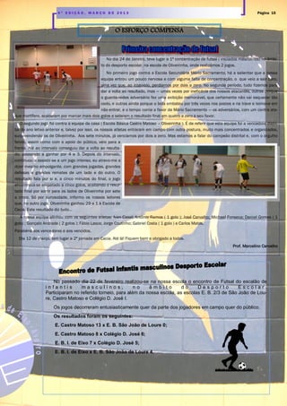 Página 154 ª E D I Ç Ã O , M A R Ç O D E 2 0 1 3
No dia 24 de Janeiro, teve lugar a 1ª concentração de futsal ( iniciados masculinos) no âmbi-
to do desporto escolar, na escola de Oliveirinha, onde realizámos 2 jogos.
No primeiro jogo contra a Escola Secundária Mário Sacramento, há a salientar que a nossa
equipa entrou um pouco nervosa e com alguma falta de concentração, o que veio a sair caro,
uma vez que, ao intervalo, perdíamos por dois a zero. No segundo período, tudo fizemos para
dar a volta ao resultado, mas — umas vezes por ineficácia dos nossos atacantes, outras porque
o guarda-redes adversário fez uma exibição memorável, que certamente não vai esquecer tão
cedo, e outras ainda porque a bola embateu por três vezes nos postes e na trave e teimava em
não entrar, e o tempo corria a favor da Mário Sacramento — os adversários, com um contra ata-
que mortífero, acabaram por marcar mais dois golos e selaram o resultado final em quatro a zero a seu favor.
O segundo jogo foi contra a equipa da casa ( Escola Básica Castro Matoso – Oliveirinha ). É de referir que esta equipa foi a vencedora distri-
tal do ano letivo anterior e, talvez por isso, os nossos atletas entraram em campo com outra postura, muito mais concentrados e organizados,
surpreendendo os de Oliveirinha. Aos sete minutos, já vencíamos por dois a zero. Mas estamos a falar do campeão distrital e, com o orgulho
ferido, assim como com o apoio do público, veio para a
frente. Até ao intervalo conseguiu dar a volta ao resulta-
do, passando a ganhar por 4 a 3. Depois do intervalo,
continuou a assistir-se a um jogo intenso, eu atrevo-me a
dizer mesmo empolgante, com grandes jogadas, grandes
defesas e grandes remates de um lado e do outro. O
resultado fala por si e, a cinco minutos do final, o jogo
encontrava-se empatado a cinco golos, acabando o resul-
tado final por sorrir para os lados de Oliveirinha por sete
a cinco. Só por curiosidade, informo os nossos leitores
que, no outro jogo, Oliveirinha ganhou 29 a 1 à Escola de
Cacia. Este resultado diz tudo…
A nossa equipa alinhou com os seguintes atletas: Ivan Casal; António Ramos ( 1 golo ); José Carvalho; Michael Fonseca; Daniel Gomes ( 1
golo) ; Gonçalo Andrade ( 2 golos ); Fábio Lasca; Jorge Coutinho; Gabriel Costa ( 1 golo ) e Carlos Matos.
Parabéns aos vencedores e aos vencidos.
Dia 12 de março, tem lugar a 2ª jornada em Cacia. Até lá! Fiquem bem e obrigado a todos.
Prof. Marcelino Carvalho
O ESFORÇO COMPENSA
No passado dia 22 de fevereiro realizou-se na nossa escola o encontro de Futsal do escalão de
i n f a n t i s m a s c u l i n o s , n o â m b i t o d o D e s p o r t o E s c o l a r .
Participaram no referido torneio, para além da nossa escola, as escolas E. B. 2/3 de São João de Lou-
re, Castro Matoso e Colégio D. José I.
Os jogos decorreram entusiasticamente quer da parte dos jogadores em campo quer do público.
Os resultados foram os seguintes:
E. Castro Matoso 13 x E. B. São João de Loure 0;
E. Castro Matoso 8 x Colégio D. José 6;
E. B. I. de Eixo 7 x Colégio D. José 5;
E. B. I. de Eixo x E. B. São João de Loure 4.
 