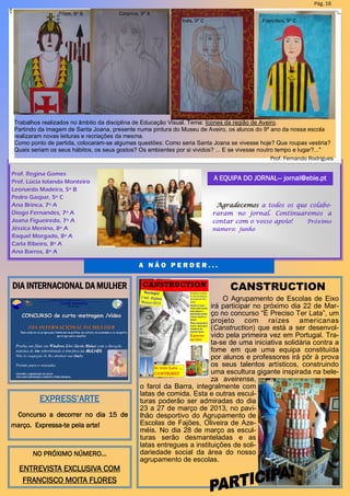 Prof. Regina Gomes
Prof. Lúcia Iolanda Monteiro
Leonardo Madeira, 5º B
Pedro Gaspar, 5º C
Ana Brinca, 7º A
Diogo Fernandes, 7º A
Joana Figueiredo, 7º A
Jéssica Menino, 8º A
Raquel Morgado, 8º A
Carla Ribeiro, 8º A
Ana Barros, 8º A
A EQUIPA DO JORNAL— jornal@ebie.pt
A N Ã O P E R D E R . . .
Pág. 16
Agradecemos a todos os que colabo-
raram no jornal. Continuaremos a
contar com o vosso apoio! Próximo
número: junho
CANSTRUCTION
O Agrupamento de Escolas de Eixo
irá participar no próximo dia 22 de Mar-
ço no concurso “É Preciso Ter Lata”, um
projeto com raízes americanas
(Canstruction) que está a ser desenvol-
vido pela primeira vez em Portugal. Tra-
ta-se de uma iniciativa solidária contra a
fome em que uma equipa constituída
por alunos e professores irá pôr à prova
os seus talentos artísticos, construindo
uma escultura gigante inspirada na bele-
za aveirense,
o farol da Barra, integralmente com
latas de comida. Esta e outras escul-
turas poderão ser admiradas do dia
23 a 27 de março de 2013, no pavi-
lhão desportivo do Agrupamento de
Escolas de Fajões, Oliveira de Aze-
méis. No dia 28 de março as escul-
turas serão desmanteladas e as
latas entregues a instituições de soli-
dariedade social da área do nosso
agrupamento de escolas.
DIA INTERNACIONAL DA MULHER
NO PRÓXIMO NÚMERO…
ENTREVISTA EXCLUSIVA COM
FRANCISCO MOITA FLORES
EXPRESS’ARTE
Concurso a decorrer no dia 15 de
março. Expressa-te pela arte!
Trabalhos realizados no âmbito da disciplina de Educação Visual. Tema: Ícones da região de Aveiro.
Partindo da imagem de Santa Joana, presente numa pintura do Museu de Aveiro, os alunos do 9º ano da nossa escola
realizaram novas leituras e recriações da mesma.
Como ponto de partida, colocaram-se algumas questões: Como seria Santa Joana se vivesse hoje? Que roupas vestiria?
Quais seriam os seus hábitos, os seus gostos? Os ambientes por si vividos? ... E se vivesse noutro tempo e lugar?..."
Prof. Fernando Rodrigues
Catarina, 9º AFilipe, 9º B
Inês, 9º C Francisco, 9º C
 