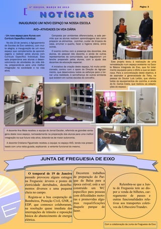 Página 34 ª E D I Ç Ã O , M A R Ç O D E 2 0 1 3
INAUGURADO UM NOVO ESPAÇO NA NOSSA ESCOLA
AVD—ATIVIDADES DA VIDA DIÁRIA
Composta por ambientes diferenciados, a sala per-
mite que os alunos realizem aprendizagens tais como
preparar os alimentos, cozinhar, cuidar da limpeza da
casa, arrumar o quarto, fazer a higiene diária, entre
outras.
O evento contou com a presença dos docentes, dos
alunos, do pessoal não docente, e ainda de outros
representantes da comunidade, que degustaram um
lanche preparado pelos alunos, com a ajuda dos
docentes da educação especial.
A iniciativa da criação deste espaço, há muito ambi-
cionado, contou com o apoio da Direção do Agrupa-
mento, que desenvolveu todos os esforços para o tor-
nar uma realidade, à semelhança de outros similares
que existem em outras escolas do concelho.
Este projeto levou à realização de uma
remodelação num espaço existente na Esco-
la Básica Integrada de Eixo, que foi total-
mente equipado para o efeito a que se desti-
nava. Para a concretização deste objetivo, é
de assinalar a generosidade da Teka, na
pessoa do Doutor Luís Leitão, que ofertou
todos os equipamentos de cozinha, e ainda
do Sr. Carlos Costa, que realizou as adapta-
ções do espaço.
- Um novo espaço para Alunos com
Currículo Específico individual.
No dia 23 de Janeiro, o Agrupamento
de Escolas de Eixo celebrou, com mui-
ta alegria, a inauguração de um novo
espaço que complementa às aprendi-
zagens a realizar pelos alunos com
Currículo Específico Individual. Esta
sala proporciona aos alunos o desen-
volvimento de atividades da vida diá-
ria, preparando-os para uma melhor
integração na sociedade e na vida
ativa.
A docente Ana Maia recebeu a equipa do Jornal Escolar, referindo as grandes vanta-
gens deste novo espaço, nomeadamente na preparação dos alunos para uma melhor
integração na sua futura vida ativa, dotando-os de maior autonomia.
A docente Cristiana Figueiredo recebeu a equipa no espaço AVD, tendo-nos presen-
teado com uma visita guiada, explicando a vertente funcional do mesmo.
JUNTA DE FREGUESIA DE EIXO
O temporal de 19 de Janeiro
passado provocou alguns estragos
na Freguesia: árvores e postes de
eletricidade derrubados, destelha-
mentos diversos e uma pequena
cheia no campo.
Regista-se a boa cooperação de
Bombeiros, Proteção Civil, GNR, e
EDP, que connosco colaboraram,
na resolução quase imediata das
interrupções de trânsito e reposição
básica do abastecimento de energia
elétrica.
Decorrem trabalhos
de preparação do Par-
que da Balsa para a
época estival; está a ser
construído um WC
específico para pessoas
com dificuldades moto-
ras e promovidas algu-
mas requalificações
daquele parque de
lazer.
Relembra-se que a Jun-
ta de Freguesia tem ao dis-
por a venda de bilhetes, car-
regamento de passes e
outras funcionalidades rela-
tivas aos transportes coleti-
vos da Urbaveiro/Trandev.
Com a colaboração da Junta de Freguesia de Eixo
 