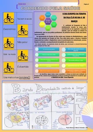 Página 6T R E I X O
Prof. Cristina Melo
O DIA EUROPEU DA TERAPIA
DA FALA É JÁ NO DIA 6 DE
MARÇO
A profissão do Terapeuta da Fala é
relativamente recente no nosso país,
encontrando-se em expansão e desenvol-
vimento, quer em relação ao número de
profissionais, quer na sua prática profissional. Os primeiros técnicos desta área forma-
ram-se em 1965.
No Agrupamento de Escolas de Eixo existe uma Unidade de Multideficiência, cujos
alunos são apoiados em Terapia da Fala. Para além deste apoio, o técnico é também
responsável por avaliar e diagnosticar casos de perturbações da comunicação, aconse-
lhando e orientado o acompanhamento terapêutico de cada aluno.
Em idade escolar, os possíveis sinais de alerta, qua conduzem a encaminhamentos
para Terapia da Fala, são:
Se identificar algum destes sinais encaminhe a criança ou jovem para avaliação em
Terapia da Fala, através do preenchimento da ficha de sinalização disponível no moodle do agru-
pamento. A TERAPEUTA DA EBIE: Teresa Figueiredo
Paulo Branco e Marco Andrade , 6ºA
 