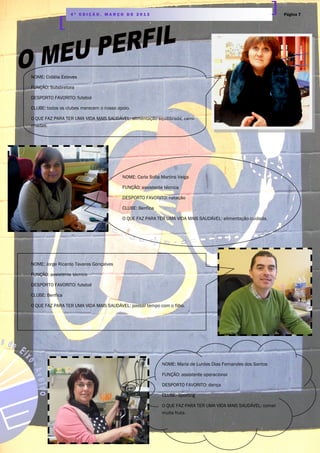 Página 74 ª E D I Ç Ã O , M A R Ç O D E 2 0 1 3
NOME: Cidália Esteves
FUNÇÃO: Subdiretora
DESPORTO FAVORITO: futebol
CLUBE: todos os clubes merecem o nosso apoio.
O QUE FAZ PARA TER UMA VIDA MAIS SAUDÁVEL: alimentação equilibrada; cami-
nhadas.
NOME: Carla Sofia Martins Veiga
FUNÇÃO: assistente técnica
DESPORTO FAVORITO: natação
CLUBE: Benfica
O QUE FAZ PARA TER UMA VIDA MAIS SAUDÁVEL: alimentação cuidada.
NOME: Jorge Ricardo Tavares Gonçalves
FUNÇÃO: assistente técnico
DESPORTO FAVORITO: futebol
CLUBE: Benfica
O QUE FAZ PARA TER UMA VIDA MAIS SAUDÁVEL: passar tempo com o filho.
NOME: Maria de Lurdes Dias Fernandes dos Santos
FUNÇÃO: assistente operacional
DESPORTO FAVORITO: dança
CLUBE: Sporting
O QUE FAZ PARA TER UMA VIDA MAIS SAUDÁVEL: comer
muita fruta.
 